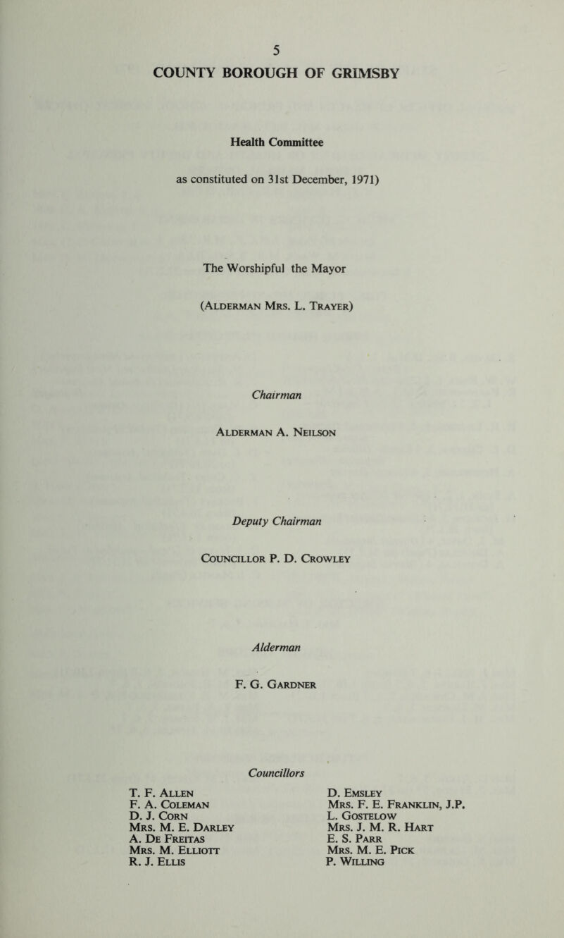 COUNTY BOROUGH OF GRIMSBY Health Committee as constituted on 31st December, 1971) The Worshipful the Mayor (Alderman Mrs. L. Trayer) Chairman Alderman A. Neilson Deputy Chairman Councillor P. D. Crowley Alderman F. G. Gardner Councillors T. F. Allen F. A. Coleman D. J. Corn Mrs. M. E. Darley A. De Freitas Mrs. M. Elliott R. J. Ellis D. Emsley Mrs. F. E. Franklin, J.P. L. Gostelow Mrs. J. M. R. Hart E. S. Parr Mrs. M. E. Pick P. Willing