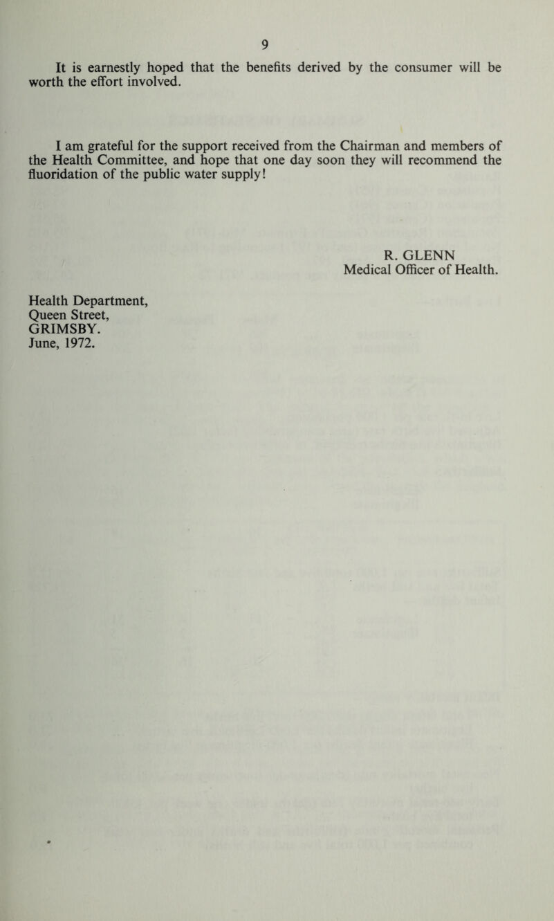 It is earnestly hoped that the benefits derived by the consumer will be worth the effort involved. I am grateful for the support received from the Chairman and members of the Health Committee, and hope that one day soon they will recommend the fluoridation of the public water supply! R. GLENN Medical Officer of Health. Health Department, Queen Street, GRIMSBY. June, 1972.