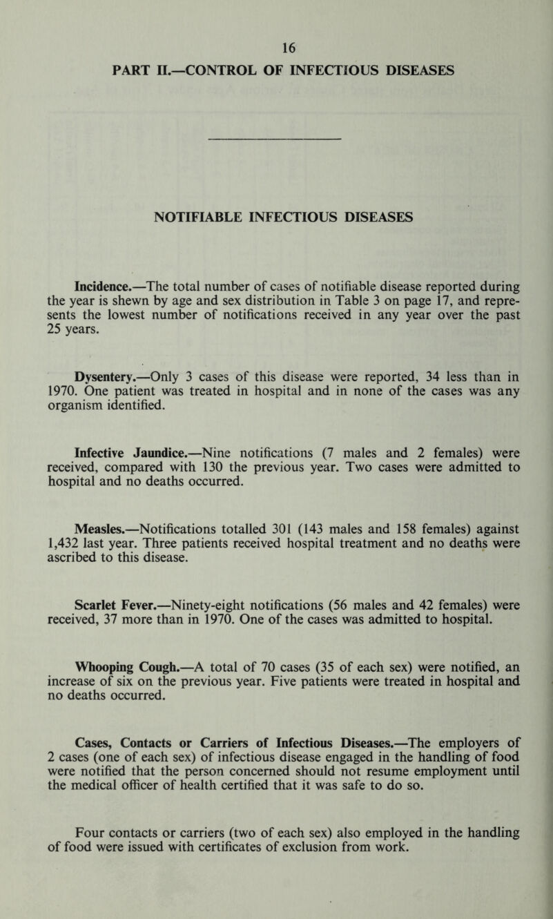 PART II.—CONTROL OF INFECTIOUS DISEASES NOTIFIABLE INFECTIOUS DISEASES Incidence.—The total number of cases of notifiable disease reported during the year is shewn by age and sex distribution in Table 3 on page 17, and repre- sents the lowest number of notifications received in any year over the past 25 years. Dysentery.—Only 3 cases of this disease were reported, 34 less than in 1970. One patient was treated in hospital and in none of the cases was any organism identified. Infective Jaundice.—Nine notifications (7 males and 2 females) were received, compared with 130 the previous year. Two cases were admitted to hospital and no deaths occurred. Measles.—Notifications totalled 301 (143 males and 158 females) against 1,432 last year. Three patients received hospital treatment and no deaths were ascribed to this disease. Scarlet Fever.—Ninety-eight notifications (56 males and 42 females) were received, 37 more than in 1970. One of the cases was admitted to hospital. Whooping Cough.—A total of 70 cases (35 of each sex) were notified, an increase of six on the previous year. Five patients were treated in hospital and no deaths occurred. Cases, Contacts or Carriers of Infectious Diseases.—The employers of 2 cases (one of each sex) of infectious disease engaged in the handling of food were notified that the person concerned should not resume employment until the medical officer of health certified that it was safe to do so. Four contacts or carriers (two of each sex) also employed in the handling of food were issued with certificates of exclusion from work.