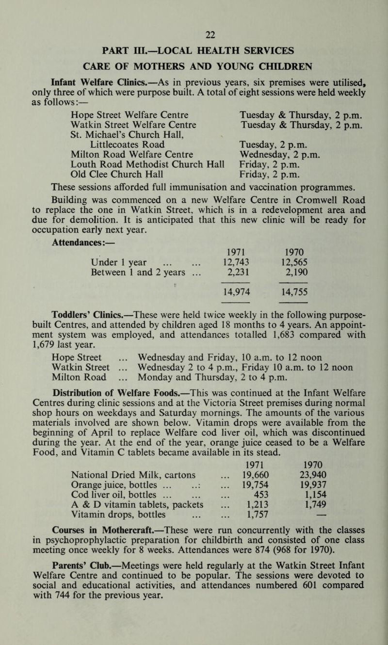 PART III.—LOCAL HEALTH SERVICES CARE OF MOTHERS AND YOUNG CHILDREN Infant Welfare Clinics.—As in previous years, six premises were utilised, only three of which were purpose built. A total of eight sessions were held weekly as follows:— Hope Street Welfare Centre Watkin Street Welfare Centre St. Michael’s Church Hall, Littlecoates Road Milton Road Welfare Centre Louth Road Methodist Church Hall Old Clee Church Hall Tuesday & Thursday, 2 p.m. Tuesday & Thursday, 2 p.m. Tuesday, 2 p.m. Wednesday, 2 p.m. Friday, 2 p.m. Friday, 2 p.m. These sessions afforded full immunisation and vaccination programmes. Building was commenced on a new Welfare Centre in Cromwell Road to replace the one in Watkin Street, which is in a redevelopment area and due for demolition. It is anticipated that this new clinic will be ready for occupation early next year. Attendances:— Under 1 year Between 1 and 2 years 1971 1970 12,743 12,565 2,231 2,190 14,974 14,755 Toddlers’ Clinics.—These were held twice weekly in the following purpose- built Centres, and attended by children aged 18 months to 4 years. An appoint- ment system was employed, and attendances totalled 1,683 compared with 1,679 last year. Hope Street ... Wednesday and Friday, 10 a.m. to 12 noon Watkin Street ... Wednesday 2 to 4 p.m., Friday 10 a.m. to 12 noon Milton Road ... Monday and Thursday, 2 to 4 p.m. Distribution of Welfare Foods.—This was continued at the Infant Welfare Centres during clinic sessions and at the Victoria Street premises during normal shop hours on weekdays and Saturday mornings. The amounts of the various materials involved are shown below. Vitamin drops were available from the beginning of April to replace Welfare cod liver oil, which was discontinued during the year. At the end of the year, orange juice ceased to be a Welfare Food, and Vitamin C tablets became available in its stead. 1971 1970 National Dried Milk, cartons ... 19,660 23,940 Orange juice, bottles ... 19,754 19,937 Cod liver oil, bottles 453 1,154 A & D vitamin tablets, packets 1,213 1,749 Vitamin drops, bottles 1,757 — Courses in Mothercraft.—These were run concurrently with the classes in psychoprophylactic preparation for childbirth and consisted of one class meeting once weekly for 8 weeks. Attendances were 874 (968 for 1970). Parents’ Club.—Meetings were held regularly at the Watkin Street Infant Welfare Centre and continued to be popular. The sessions were devoted to social and educational activities, and attendances numbered 601 compared with 744 for the previous year.