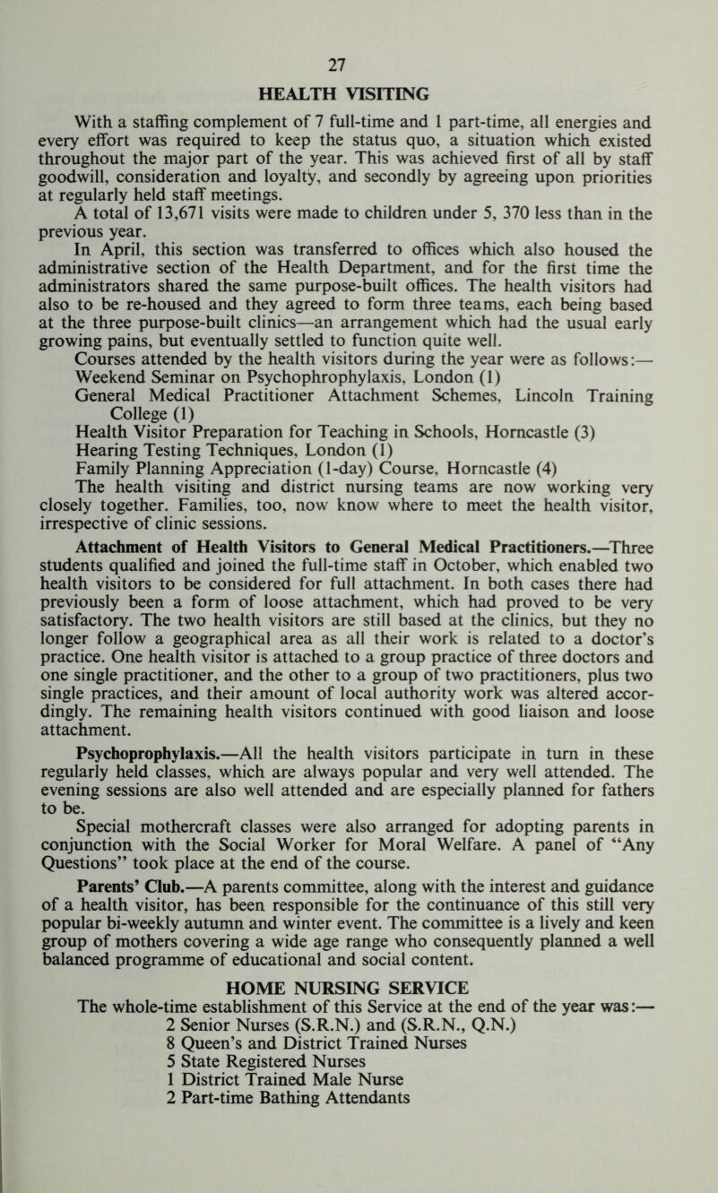 HEALTH VISITING With a staffing complement of 7 full-time and 1 part-time, all energies and every effort was required to keep the status quo, a situation which existed throughout the major part of the year. This was achieved first of all by staff goodwill, consideration and loyalty, and secondly by agreeing upon priorities at regularly held staff meetings. A total of 13,671 visits were made to children under 5, 370 less than in the previous year. In April, this section was transferred to offices which also housed the administrative section of the Health Department, and for the first time the administrators shared the same purpose-built offices. The health visitors had also to be re-housed and they agreed to form three teams, each being based at the three purpose-built clinics—an arrangement which had the usual early growing pains, but eventually settled to function quite well. Courses attended by the health visitors during the year were as follows:— Weekend Seminar on Psychophrophylaxis, London (1) General Medical Practitioner Attachment Schemes, Lincoln Training College (1) Health Visitor Preparation for Teaching in Schools, Homcastle (3) Hearing Testing Techniques, London (1) Family Planning Appreciation (1-day) Course, Horncastle (4) The health visiting and district nursing teams are now working very closely together. Families, too, now know where to meet the health visitor, irrespective of clinic sessions. Attachment of Health Visitors to General Medical Practitioners.—Three students qualified and joined the full-time staff in October, which enabled two health visitors to be considered for full attachment. In both cases there had previously been a form of loose attachment, which had proved to be very satisfactory. The two health visitors are still based at the clinics, but they no longer follow a geographical area as all their work is related to a doctor’s practice. One health visitor is attached to a group practice of three doctors and one single practitioner, and the other to a group of two practitioners, plus two single practices, and their amount of local authority work was altered accor- dingly. The remaining health visitors continued with good liaison and loose attachment. Psychoprophylaxis.—All the health visitors participate in turn in these regularly held classes, which are always popular and very well attended. The evening sessions are also well attended and are especially planned for fathers to be. Special mothercraft classes were also arranged for adopting parents in conjunction with the Social Worker for Moral Welfare. A panel of “Any Questions” took place at the end of the course. Parents’ Club.—A parents committee, along with the interest and guidance of a health visitor, has been responsible for the continuance of this still very popular bi-weekly autumn and winter event. The committee is a lively and keen group of mothers covering a wide age range who consequently planned a well balanced programme of educational and social content. HOME NURSING SERVICE The whole-time establishment of this Service at the end of the year was:— 2 Senior Nurses (S.R.N.) and (S.R.N., Q.N.) 8 Queen’s and District Trained Nurses 5 State Registered Nurses 1 District Trained Male Nurse 2 Part-time Bathing Attendants