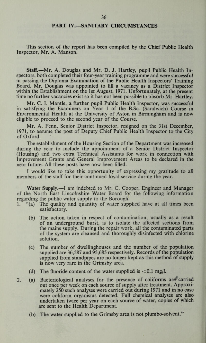 PART IV.—SANITARY CIRCUMSTANCES This section of the report has been compiled by the Chief Public Health Inspector, Mr. A. Manson. Staff.—Mr. A. Douglas and Mr. D. J. Hartley, pupil Public Health In- spectors, both completed their four-year training programme and were successful in passing the Diploma Examination of the Public Health Inspectors’ Training Board. Mr. Douglas was appointed to fill a vacancy as a District Inspector within the Establishment on the 1st August, 1971. Unfortunately, at the present time no further vacancies exist so it has not been possible to absorb Mr. Hartley. Mr. C. I. Mantle, a further pupil Public Health Inspector, was successful in satisfying the Examiners on Year 1 of the B.Sc. (Sandwich) Course in Environmental Health at the University of Aston in Birmingham and is now eligible to proceed to the second year of the Course. Mr. A. Fenn, Senior District Inspector, resigned on the 31st December, 1971, to assume the post of Deputy Chief Public Health Inspector to the City of Oxford. The establishment of the Housing Section of the Department was increased during the year to include the appointment of a Senior District Inspector (Housing) and two extra Technical Assistants for work in connection with Improvement Grants and General Improvement Areas to be declared in the near future. All these posts have now been filled. I would like to take this opportunity of expressing my gratitude to all members of the staff* for their continued loyal service during the year. Water Supply.—I am indebted to Mr. C. Cooper, Engineer and Manager of the North East Lincolnshire Water Board for the following information regarding the public water supply to the Borough. 1. “(a) The quality and quantity of water supplied have at all times been satisfactory. (b) The action taken in respect of contamination, usually as a result of an underground burst, is to isolate the affected sections from the mains supply. During the repair work, all the contaminated parts of the system are cleansed and thoroughly disinfected with chlorine solution. (c) The number of dwellinghouses and the number of the population supplied are 36,587 and 95,685 respectively. Records of the population supplied from standpipes are no longer kept as this method of supply is now very rare in the Grimsby area. (d) The fluoride content of the water supplied is <0.1 mg/1. 2. (a) Bacteriological analyses for the presence of coliforms are carried out once per week on each source of supply after treatment. Approxi- mately 250 such analyses were carried out during 1971 and in no case were coliform organisms detected. Full chemical analyses are also undertaken twice per year on each source of water, copies of which are sent to the Health Department. (b) The water supplied to the Grimsby area is not plumbo-solvent.”