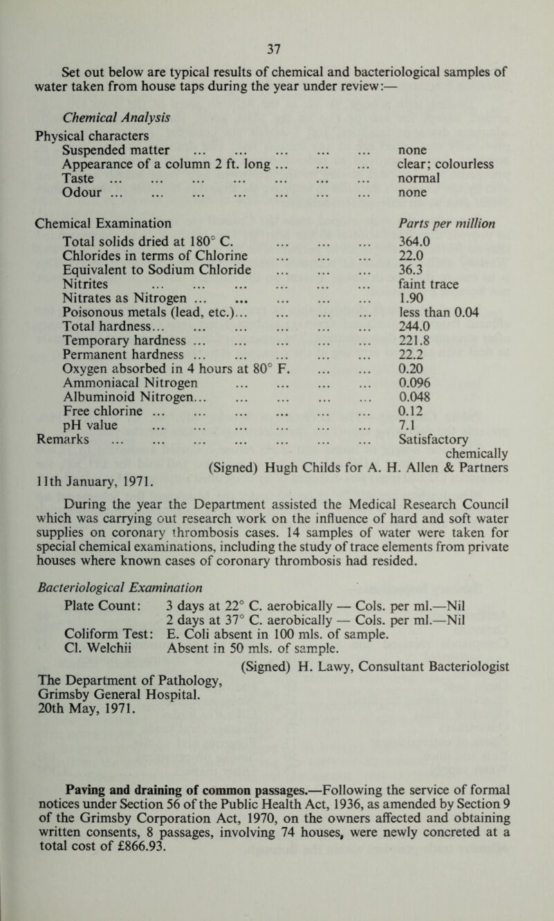 Set out below are typical results of chemical and bacteriological samples of water taken from house taps during the year under review:— Chemical Analysis Physical characters Suspended matter Appearance of a column 2 ft. long Taste Odour none clear; colourless normal none Chemical Examination Total solids dried at 180° C. Chlorides in terms of Chlorine Equivalent to Sodium Chloride Nitrites Nitrates as Nitrogen Poisonous metals (lead, etc.)... Total hardness Temporary hardness Permanent hardness Oxygen absorbed in 4 hours at 80c Ammoniacal Nitrogen Albuminoid Nitrogen... Free chlorine pH value Remarks (Signed) Hugh Childs for A. Parts per million 364.0 22.0 36.3 faint trace 1.90 less than 0.04 244.0 221.8 22.2 0.20 0.096 0.048 0.12 7.1 Satisfactory chemically H. Allen & Partners 11th January, 1971. During the year the Department assisted the Medical Research Council which was carrying out research work on the influence of hard and soft water supplies on coronary thrombosis cases. 14 samples of water were taken for special chemical examinations, including the study of trace elements from private houses where known cases of coronary thrombosis had resided. Bacteriological Examination Plate Count: 3 days at 22° C. aerobically — Cols, per ml.—Nil 2 days at 37° C. aerobically — Cols, per ml.—Nil Coliform Test: E. Coli absent in 100 mis. of sample. Cl. Welchii Absent in 50 mis. of sample. (Signed) H. Lawy, Consultant Bacteriologist The Department of Pathology, Grimsby General Hospital. 20th May, 1971. Paving and draining of common passages.—Following the service of formal notices under Section 56 of the Public Health Act, 1936, as amended by Section 9 of the Grimsby Corporation Act, 1970, on the owners affected and obtaining written consents, 8 passages, involving 74 houses, were newly concreted at a total cost of £866.93.