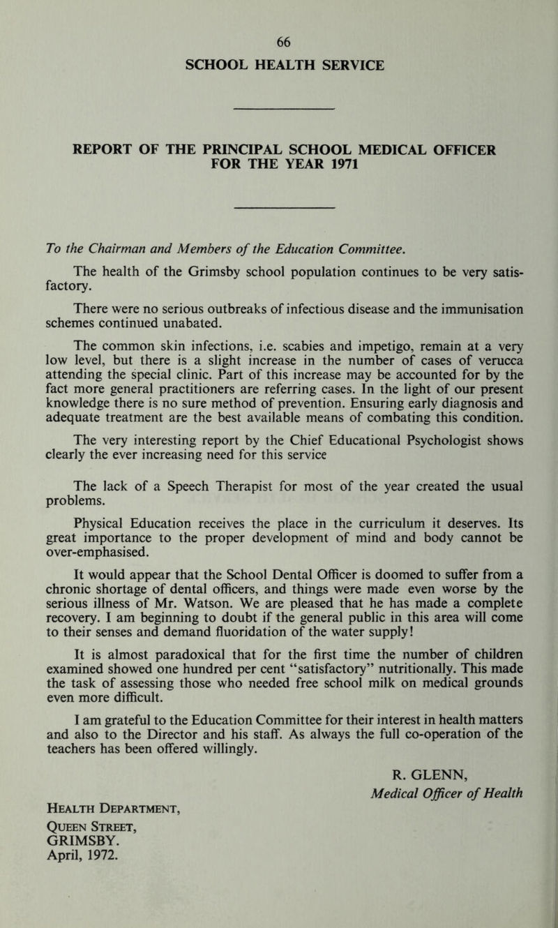 SCHOOL HEALTH SERVICE REPORT OF THE PRINCIPAL SCHOOL MEDICAL OFFICER FOR THE YEAR 1971 To the Chairman and Members of the Education Committee. The health of the Grimsby school population continues to be very satis- factory. There were no serious outbreaks of infectious disease and the immunisation schemes continued unabated. The common skin infections, i.e. scabies and impetigo, remain at a very low level, but there is a slight increase in the number of cases of verucca attending the special clinic. Part of this increase may be accounted for by the fact more general practitioners are referring cases. In the light of our present knowledge there is no sure method of prevention. Ensuring early diagnosis and adequate treatment are the best available means of combating this condition. The very interesting report by the Chief Educational Psychologist shows clearly the ever increasing need for this service The lack of a Speech Therapist for most of the year created the usual problems. Physical Education receives the place in the curriculum it deserves. Its great importance to the proper development of mind and body cannot be over-emphasised. It would appear that the School Dental Officer is doomed to suffer from a chronic shortage of dental officers, and things were made even worse by the serious illness of Mr. Watson. We are pleased that he has made a complete recovery. I am beginning to doubt if the general public in this area will come to their senses and demand fluoridation of the water supply! It is almost paradoxical that for the first time the number of children examined showed one hundred per cent “satisfactory” nutritionally. This made the task of assessing those who needed free school milk on medical grounds even more difficult. I am grateful to the Education Committee for their interest in health matters and also to the Director and his staff. As always the full co-operation of the teachers has been offered willingly. R. GLENN, Medical Officer of Health Health Department, Queen Street, GRIMSBY. April, 1972.