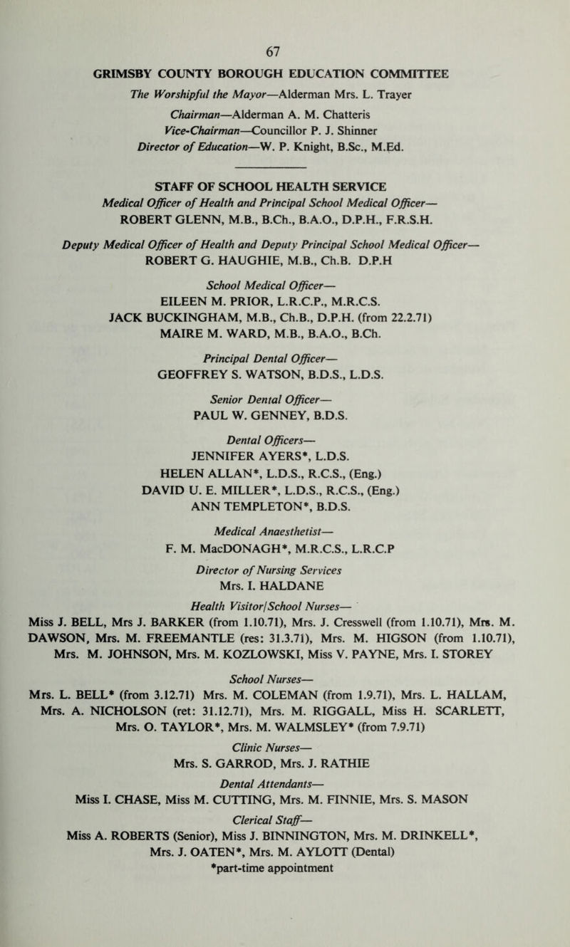 GRIMSBY COUNTY BOROUGH EDUCATION COMMITTEE The Worshipful the Mayor—Alderman Mrs. L. Trayer Chairman—Alderman A. M. Chatteris Vice-Chairman—Councillor P. J. Shinner Director of Education—W. P. Knight, B.Sc., M.Ed. STAFF OF SCHOOL HEALTH SERVICE Medical Officer of Health and Principal School Medical Officer— ROBERT GLENN, M.B., B.Ch., B.A.O., D.P.H., F.R.S.H. Deputy Medical Officer of Health and Deputy Principal School Medical Officer— ROBERT G. HAUGHIE, M.B., Ch.B. D.P.H School Medical Officer— EILEEN M. PRIOR, L.R.C.P., M.R.C.S. JACK BUCKINGHAM, M.B., Ch.B., D.P.H. (from 22.2.71) MAIRE M. WARD, M B., B.A.O., B.Ch. Principal Dental Officer— GEOFFREY S. WATSON, B.D.S., L.D.S. Senior Dental Officer— PAUL W. GENNEY, B.D.S. Dental Officers— JENNIFER AYERS*, L.D.S. HELEN ALLAN*, L.D.S., R.C.S., (Eng.) DAVID U. E. MILLER*, L.D.S., R.C.S., (Eng.) ANN TEMPLETON*, B.D.S. Medical Anaesthetist— F. M. MacDONAGH*, M.R.C.S., L.R.C.P Director of Nursing Services Mrs. I. HALDANE Health Visitor/School Nurses— Miss J. BELL, Mrs J. BARKER (from 1.10.71), Mrs. J. Cresswell (from 1.10.71), Mr*. M. DAWSON. Mrs. M. FREEMANTLE (res: 31.3.71), Mrs. M. HIGSON (from 1.10.71), Mrs. M. JOHNSON, Mrs. M. KOZLOWSKI, Miss V. PAYNE, Mrs. I. STOREY School Nurses— Mrs. L. BELL* (from 3.12.71) Mrs. M. COLEMAN (from 1.9.71), Mrs. L. HALLAM, Mrs. A. NICHOLSON (ret: 31.12.71), Mrs. M. RIGGALL, Miss H. SCARLETT, Mrs. O. TAYLOR*, Mrs. M. WALMSLEY* (from 7.9.71) Clinic Nurses— Mrs. S. GARROD, Mrs. J. RATHIE Dental Attendants— Miss I. CHASE, Miss M. CUTTING, Mrs. M. FINNIE, Mrs. S. MASON Clerical Staff— Miss A. ROBERTS (Senior), Miss J. BINNINGTON, Mrs. M. DRINKELL*, Mrs. J. OATEN*, Mrs. M. AYLOTT (Dental) ♦part-time appointment