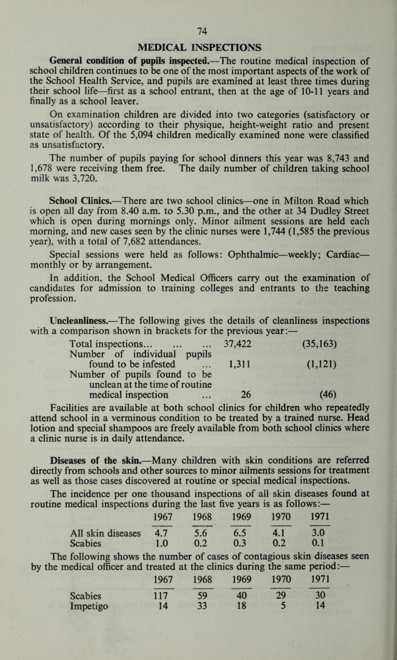 MEDICAL INSPECTIONS General condition of pupils inspected.—The routine medical inspection of school children continues to be one of the most important aspects of the work of the School Health Service, and pupils are examined at least three times during their school life—first as a school entrant, then at the age of 10-11 years and finally as a school leaver. On examination children are divided into two categories (satisfactory or unsatisfactory) according to their physique, height-weight ratio and present state of health. Of the 5,094 children medically examined none were classified as unsatisfactory. The number of pupils paying for school dinners this year was 8,743 and 1,678 were receiving them free. The daily number of children taking school milk was 3,720. School Clinics.—There are two school clinics—one in Milton Road which is open all day from 8.40 a.m. to 5.30 p.m., and the other at 34 Dudley Street which is open during mornings only. Minor ailment sessions are held each morning, and new cases seen by the clinic nurses were 1,744 (1,585 the previous year), with a total of 7,682 attendances. Special sessions were held as follows: Ophthalmic—weekly; Cardiac— monthly or by arrangement. In addition, the School Medical Officers carry out the examination of candidates for admission to training colleges and entrants to the teaching profession. Uncleanliness.—The following gives the details of cleanliness inspections with a comparison shown in brackets for the previous year:— Total inspections 37,422 (35,163) Number of individual pupils found to be infested ... 1,311 (1,121) Number of pupils found to be unclean at the time of routine medical inspection ... 26 (46) Facilities are available at both school clinics for children who repeatedly attend school in a verminous condition to be treated by a trained nurse. Head lotion and special shampoos are freely available from both school clinics where a clinic nurse is in daily attendance. Diseases of the skin.—Many children with skin conditions are referred directly from schools and other sources to minor ailments sessions for treatment as well as those cases discovered at routine or special medical inspections. The incidence per one thousand inspections of all skin diseases found at routine medical inspections during the last five years is as follows:— 1967 1968 1969 1970 1971 All skin diseases 4.7 5.6 6.5 4.1 3.0 Scabies 1.0 0.2 0.3 0.2 0.1 The following shows the number of cases of contagious skin diseases seen by the medical officer and treated at the clinics during the same period:— 1967 1968 1969 1970 1971 Scabies Ul~ ~59~ ~40~ ~29~ ~30 Impetigo 14 33 18 5 14