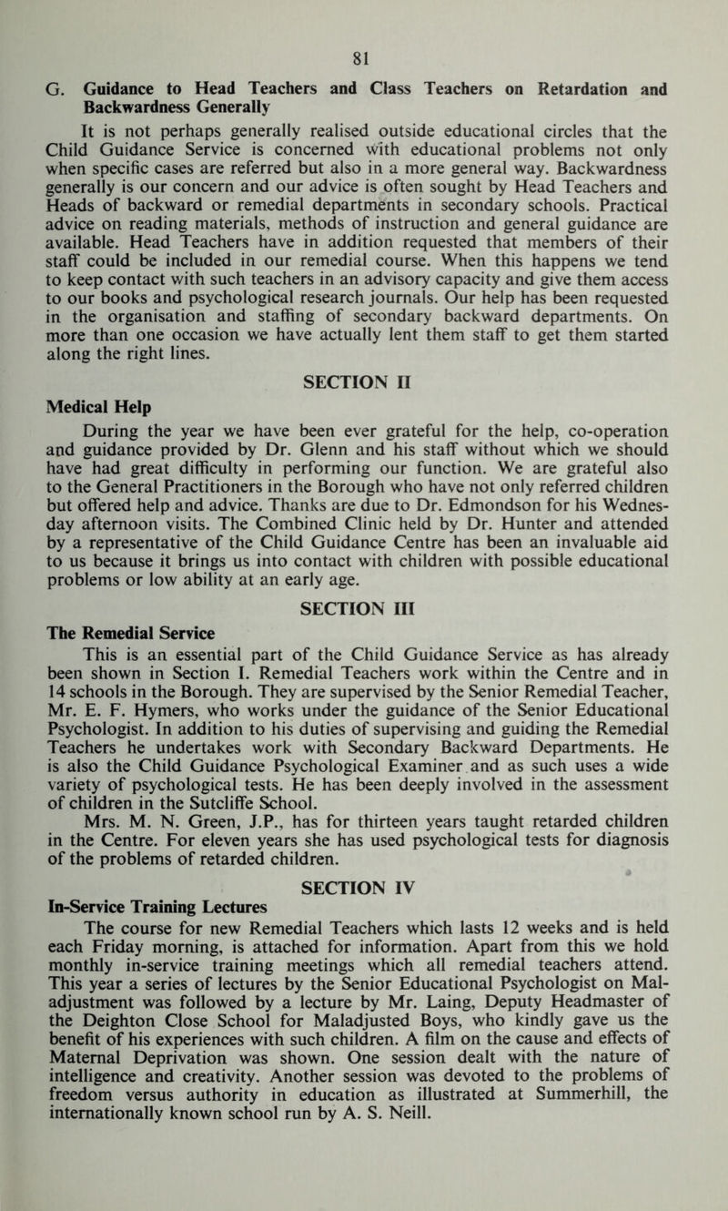 G. Guidance to Head Teachers and Class Teachers on Retardation and Backwardness Generally It is not perhaps generally realised outside educational circles that the Child Guidance Service is concerned with educational problems not only when specific cases are referred but also in a more general way. Backwardness generally is our concern and our advice is often sought by Head Teachers and Heads of backward or remedial departments in secondary schools. Practical advice on reading materials, methods of instruction and general guidance are available. Head Teachers have in addition requested that members of their staff could be included in our remedial course. When this happens we tend to keep contact with such teachers in an advisory capacity and give them access to our books and psychological research journals. Our help has been requested in the organisation and staffing of secondary backward departments. On more than one occasion we have actually lent them staff to get them started along the right lines. SECTION II Medical Help During the year we have been ever grateful for the help, co-operation and guidance provided by Dr. Glenn and his staff without which we should have had great difficulty in performing our function. We are grateful also to the General Practitioners in the Borough who have not only referred children but offered help and advice. Thanks are due to Dr. Edmondson for his Wednes- day afternoon visits. The Combined Clinic held by Dr. Hunter and attended by a representative of the Child Guidance Centre has been an invaluable aid to us because it brings us into contact with children with possible educational problems or low ability at an early age. SECTION III The Remedial Service This is an essential part of the Child Guidance Service as has already been shown in Section I. Remedial Teachers work within the Centre and in 14 schools in the Borough. They are supervised by the Senior Remedial Teacher, Mr. E. F. Hymers, who works under the guidance of the Senior Educational Psychologist. In addition to his duties of supervising and guiding the Remedial Teachers he undertakes work with Secondary Backward Departments. He is also the Child Guidance Psychological Examiner and as such uses a wide variety of psychological tests. He has been deeply involved in the assessment of children in the Sutcliffe School. Mrs. M. N. Green, J.P., has for thirteen years taught retarded children in the Centre. For eleven years she has used psychological tests for diagnosis of the problems of retarded children. SECTION IV In-Service Training Lectures The course for new Remedial Teachers which lasts 12 weeks and is held each Friday morning, is attached for information. Apart from this we hold monthly in-service training meetings which all remedial teachers attend. This year a series of lectures by the Senior Educational Psychologist on Mal- adjustment was followed by a lecture by Mr. Laing, Deputy Headmaster of the Deighton Close School for Maladjusted Boys, who kindly gave us the benefit of his experiences with such children. A film on the cause and effects of Maternal Deprivation was shown. One session dealt with the nature of intelligence and creativity. Another session was devoted to the problems of freedom versus authority in education as illustrated at Summerhill, the internationally known school run by A. S. Neill.