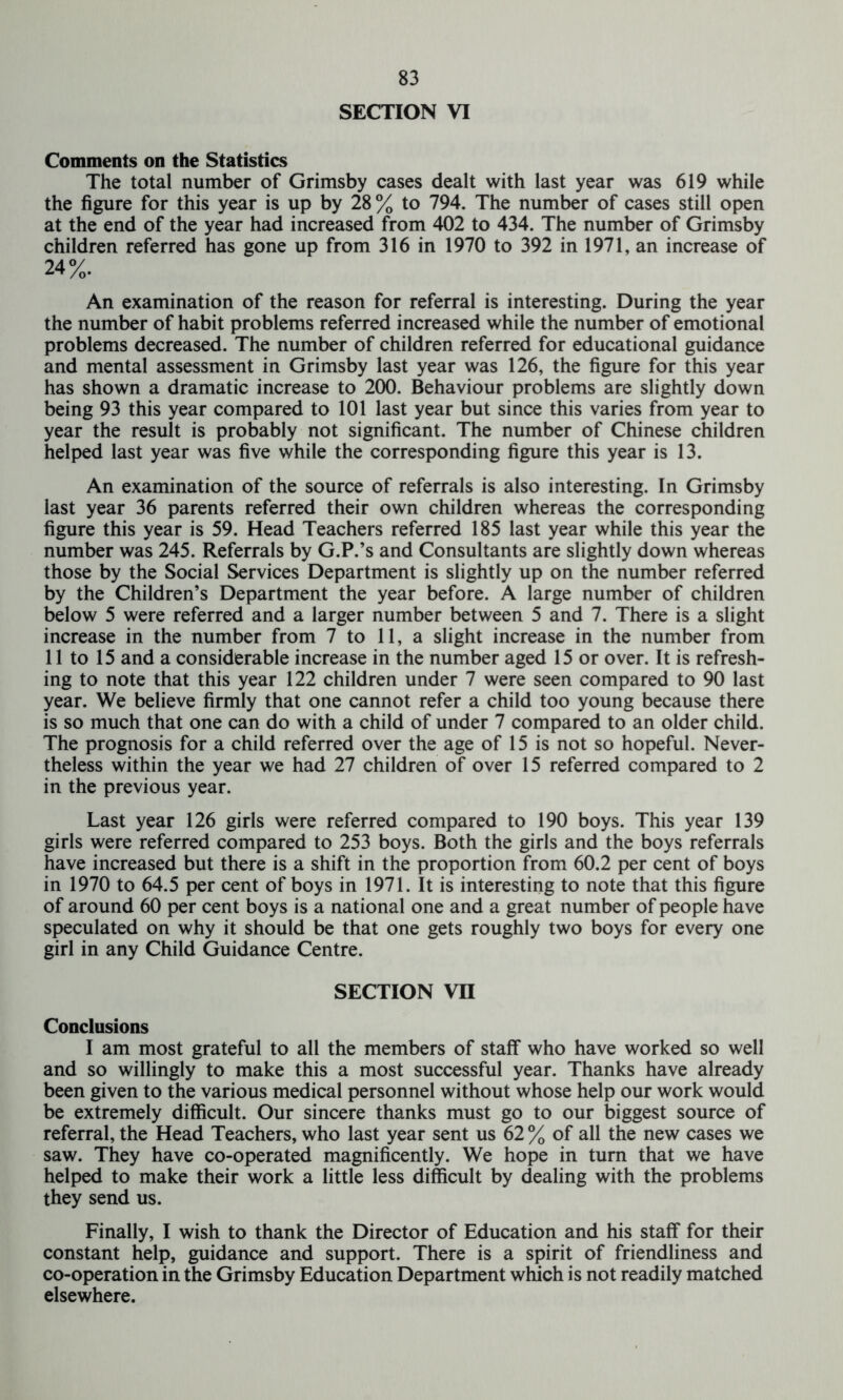 SECTION VI Comments on the Statistics The total number of Grimsby cases dealt with last year was 619 while the figure for this year is up by 28% to 794. The number of cases still open at the end of the year had increased from 402 to 434. The number of Grimsby children referred has gone up from 316 in 1970 to 392 in 1971, an increase of 24%. An examination of the reason for referral is interesting. During the year the number of habit problems referred increased while the number of emotional problems decreased. The number of children referred for educational guidance and mental assessment in Grimsby last year was 126, the figure for this year has shown a dramatic increase to 200. Behaviour problems are slightly down being 93 this year compared to 101 last year but since this varies from year to year the result is probably not significant. The number of Chinese children helped last year was five while the corresponding figure this year is 13. An examination of the source of referrals is also interesting. In Grimsby last year 36 parents referred their own children whereas the corresponding figure this year is 59. Head Teachers referred 185 last year while this year the number was 245. Referrals by G.P.’s and Consultants are slightly down whereas those by the Social Services Department is slightly up on the number referred by the Children’s Department the year before. A large number of children below 5 were referred and a larger number between 5 and 7. There is a slight increase in the number from 7 to 11, a slight increase in the number from 11 to 15 and a considerable increase in the number aged 15 or over. It is refresh- ing to note that this year 122 children under 7 were seen compared to 90 last year. We believe firmly that one cannot refer a child too young because there is so much that one can do with a child of under 7 compared to an older child. The prognosis for a child referred over the age of 15 is not so hopeful. Never- theless within the year we had 27 children of over 15 referred compared to 2 in the previous year. Last year 126 girls were referred compared to 190 boys. This year 139 girls were referred compared to 253 boys. Both the girls and the boys referrals have increased but there is a shift in the proportion from 60.2 per cent of boys in 1970 to 64.5 per cent of boys in 1971. It is interesting to note that this figure of around 60 per cent boys is a national one and a great number of people have speculated on why it should be that one gets roughly two boys for every one girl in any Child Guidance Centre. SECTION VII Conclusions I am most grateful to all the members of staff who have worked so well and so willingly to make this a most successful year. Thanks have already been given to the various medical personnel without whose help our work would be extremely difficult. Our sincere thanks must go to our biggest source of referral, the Head Teachers, who last year sent us 62 % of all the new cases we saw. They have co-operated magnificently. We hope in turn that we have helped to make their work a little less difficult by dealing with the problems they send us. Finally, I wish to thank the Director of Education and his staff for their constant help, guidance and support. There is a spirit of friendliness and co-operation in the Grimsby Education Department which is not readily matched elsewhere.