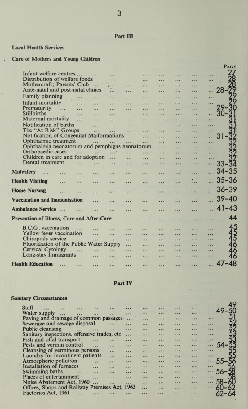 Part in Local Health Serrices Care of Mothers and Young Children Infant welfare centres Distribution of welfare foods Mothercraft; Parents’ Club ... Ante-natal and post-natal clinics Family planning Infant mortality Prematurity Stillbirths Maternal mortality Notification of births The “At Risk’’ Groups Notification of Congenital Malformations Ophthalmic treatment Ophthalmia neonatorum and pemphigus neonatorum Orthopaedic cases Children in care and for adoption Dental treatment Midwifery Health Visiting Home Nursing Vacckation and Immunisation Ambulance Service ... Prevention of Illness, Care and After-Care B.C.G. vaccination Yellow fever vaccination Chiropody service Fluoridation of the Public Water Supply Cervical Cytology Long-stay Immigrants Health Education Page ... 35-36 ... 36-39 ... 39-40 ... 41-43 44 Part IV Sanitary Circumstances Staff Water supply Paving and drainage of common passages ... Sewerage and sewage disposal Public cleansing Sanitary inspections, offensive trades, etc ... Fish and offal transport Pests and vermin control Cleansing of verminous persons Laundry for incontinent patients Atmospheric pollution Installation of furnaces ... Swimming baths Places of entertainment Noise Abatement Act, 1960 Offices, Shops and Railway Premises Act, 1963 Factories Act, 1961
