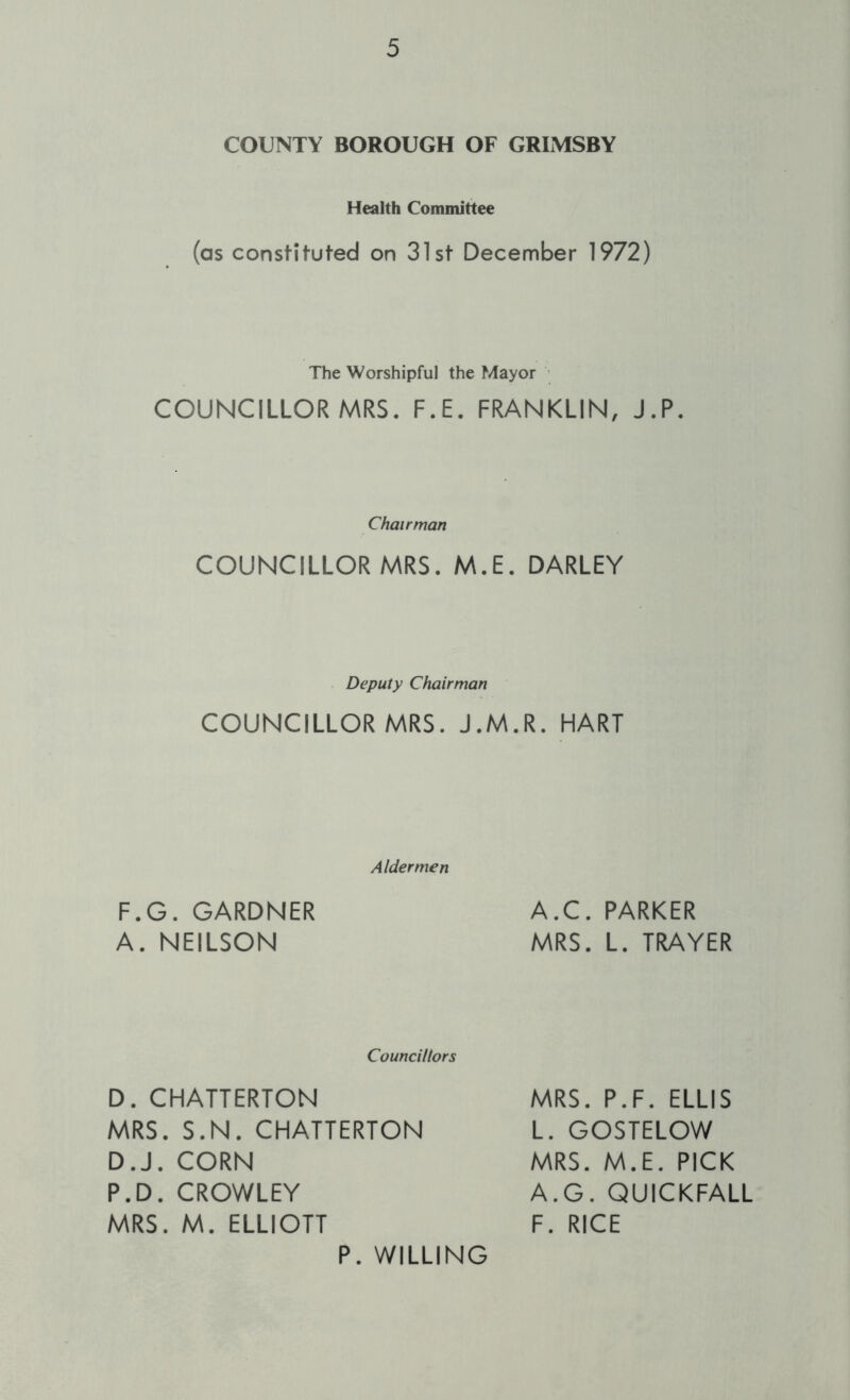 COUNTY BOROUGH OF GRIMSBY Health Committee (as constituted on 31st December 1972) The Worshipful the Mayor COUNCILLOR MRS. F.E. FRANKLIN, J.P. Chairman COUNCILLOR MRS. M.E. DARLEY Deputy Chairman COUNCILLOR MRS. J.M.R. HART Aldermen F.G. GARDNER A. NEILSON A.C. PARKER MRS. L. TRAYER Councillors D. CHATTERTON MRS. S.N. CHATTERTON D.J. CORN P.D. CROWLEY MRS. M. ELLIOTT MRS. P.F. ELLIS L. GOSTELOW MRS. M.E. PICK A.G. QUICKFALL F. RICE P. WILLING