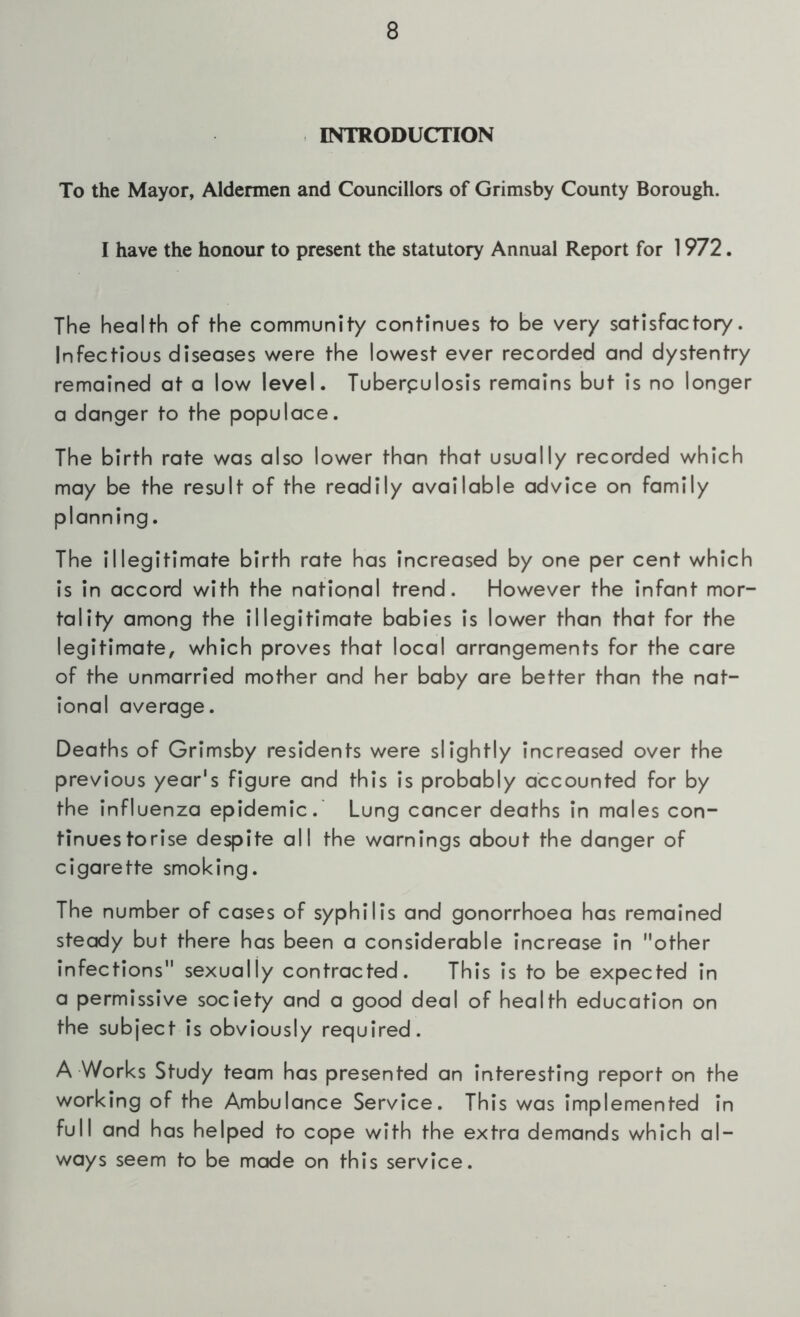 INTRODUCTION To the Mayor, Aldermen and Councillors of Grimsby County Borough. I have the honour to present the statutory Annual Report for 1972. The health of the community continues to be very satisfactory. Infectious diseases v/ere the lowest ever recorded and dystentry remained at a low level. Tuberpulosis remains but is no longer a danger to the populace. The birth rate was also lower than that usually recorded which may be the result of the readily available advice on family planning. The illegitimate birth rate has increased by one per cent which is in accord with the national trend. However the infant mor- tality among the illegitimate babies is lower than that for the legitimate, which proves that local arrangements for the care of the unmarried mother and her baby are better than the nat- ional average. Deaths of Grimsby residents were slightly increased over the previous year's figure and this is probably accounted for by the influenza epidemic.' Lung cancer deaths in males con- tinues torise despite all the warnings about the danger of cigarette smoking. The number of cases of syphilis and gonorrhoea has remained steady but there has been a considerable increase in other infections sexually contracted. This is to be expected in a permissive society and a good deal of health education on the subject is obviously required. A Works Study team has presented an interesting report on the working of the Ambulance Service. This was implemented in full and has helped to cope with the extra demands which al- ways seem to be made on this service.