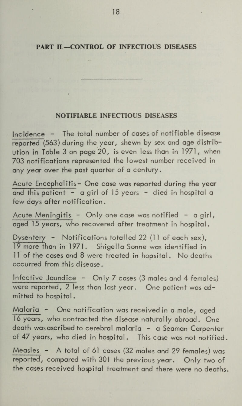 PART II —CONTROL OF INFECTIOUS DISEASES NOTIFIABLE INFECTIOUS DISEASES Incidence - The total number of cases of notifiable disease reported (563) during the year, shewn by sex and age distrib- ution in Table 3 on page 20, is even less than in 1971, when 703 notifications represented the lowest number received in any year over the past quarter of a century. Acute Encephalitis- One case was reported during the year and this patient - a girl of 15 years - died in hospital a few days after notification. Acute Meningitis - Only one case was notified - a girl, aged 15 years, who recovered after treatment in hospital. Dysentery - Notifications totalled 22 (11 of each sex), 19 more than in 1971. Shigella Sonne was identified in 11 of the cases and 8 were treated in hopsital. No deaths occurred from this disease. Infective Jaundice - Only 7 cases (3 males and 4 females) were reported, 2 less than last year. One patient was ad- mitted to hospital. Malaria - One notification was received in a male, aged 16 years, who contracted the disease naturally abroad. One death was ascribed to cerebral malaria - a Seaman Carpenter of 47 years, who died in hospital. This case was not notified. Measles - A total of 61 cases (32 males and 29 females) was reported, compared with 301 the previous year. Only two of the cases received hospital treatment and there were no deaths.