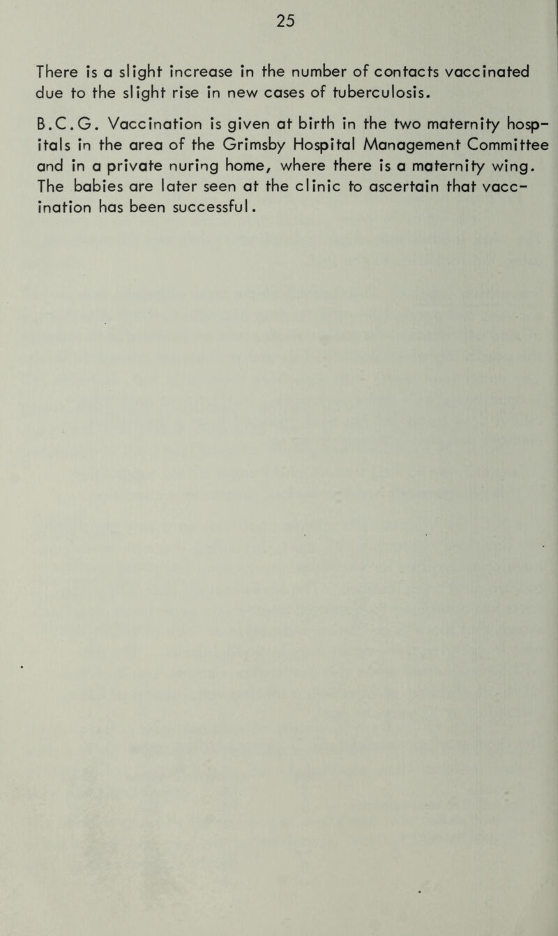 There Is a slight Increase In the number of contacts vaccinated due to the slight rise In new cases of tuberculosis. B.C.G. Vaccination Is given at birth In the two maternity hosp- itals In the area of the Grimsby Hospital Management Committee and In a private nuring home, where there Is a maternity wing. The babies are later seen at the clinic to ascertain that vacc- ination has been successful.