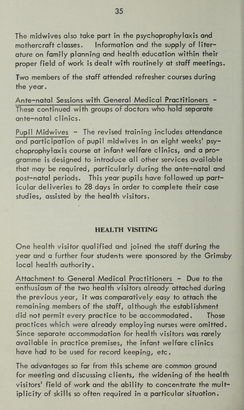 The midwives also take part in the psychoprophylaxis and mothercraft classes. Information and the supply of liter- ature on family planning and health education within their proper field of work is dealt with routinely at staff meetings. Two members of the staff attended refresher courses during the year. Ante-natal Sessions with General Medical Practitioners - These continued with groups of doctors who hold separate ante-natal clinics. Pupil Midwives - The revised training includes attendance and participation of pupil midwives in an eight weeks' psy- choprophylaxis course at infant welfare clinics, and a pro- gramme is designed to introduce all other services available that may be required, particularly during the ante-natal and post-natal periods. This year pupils have followed up part- icular deliveries to 28 days in order to complete their case studies, assisted by the health visitors. HEALTH VISITING One health visitor qualified and joined the staff during the year and a further four students were sponsored by the Grimsby local health authority. Attachment to General Medical Practitioners - Due to the enthusiasm of the two health visitors already attached during the previous year, it was comparatively easy to attach the remaining members of the staff, although the establishment did not permit every practice to be accommodated. Those practices which were already employing nurses were omitted. Since separate accommodation for health visitors was rarely available in practice premises, the infant welfare clinics have had to be used for record keeping, etc. The advantages so far from this scheme are common ground for meeting and discussing clients, the widening of the health visitors' field of work and the ability to concentrate the mult- iplicity of skills so often required in a particular situation.