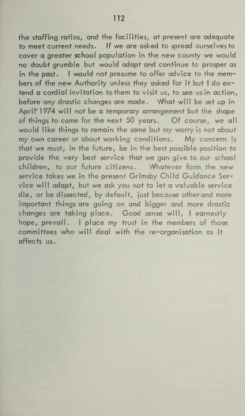 the staffing ratios, and the facilities, at present are adequate to meet current needs. If we are asked to spread ourselves to cover a greater school population in the new county we would no doubt grumble but would adapt and continue to prosper as in the past. I would not presume to offer advice to the mem- bers of the new Authority unless they asked for it but I do ex- tend a cordial invitation to them to visit us, to see us in action, before any drastic changes are made. What will be set up in April* 1974 will not be a temporary arrangement but the shape of things to come for the next 50 years. Of course, we all would like things to remain the same but my worry is not about my own career or about working conditions. My concern is that we must, in the future, be in the best possible position to provide the very best service that we gan give to our school children, to our future citizens. Whatever form the new service takes we in the present Grimsby Child Guidance Ser- vice will adapt, but we ask you not to let a valuable service die, or be dissected, by default, just because other and more important things are going on and bigger and more drastic changes are taking place. Good sense will, I earnestly hope, prevail. I place my trust in the members of those committees who will deal with the re-organisation as it affects us.