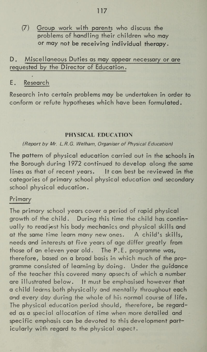 (7) Group work with parents who discuss the problems of handling their children who may or may not be receiving individual therapy. D. Miscellaneous Duties as may appear necessary or are requested by the Director of Education. E. Research Research into certain problems may be undertaken in order to conform or refute hypotheses which have been formulated. PHYSICAL EDUCATION (Report by Mr. LR.G. Welham, Organiser of Physical Education) The pattern of physical education carried out in the schools in the Borough during 1972 continued to develop along the same lines as that of recent years. It can best be reviewed in the categories of primary school physical education and secondary school physical education. Primary The primary school years cover a period of rapid physical growth of the child. During this time the child has contin- ually to readj-tjst his body mechanics and physical skills and at the same time learn many new ones. A child's skills, needs and interests at five years of age differ greatly from those of an eleven year old. The P.E. programme was, therefore, based on a broad basis in which much of the pro- gramme consisted of learning by doing. Under the guidance of the teacher this covered many apsects of which a number are illustrated below. It must be emphasised however that a child learns both physically and mentally throughout each and every day during the whole of his normal course of life. The physical education period should, therefore, be regard- ed as a special allocation of time when more detailed and specific emphasis can be devoted to this development part- icularly with regard to the physical aspect.