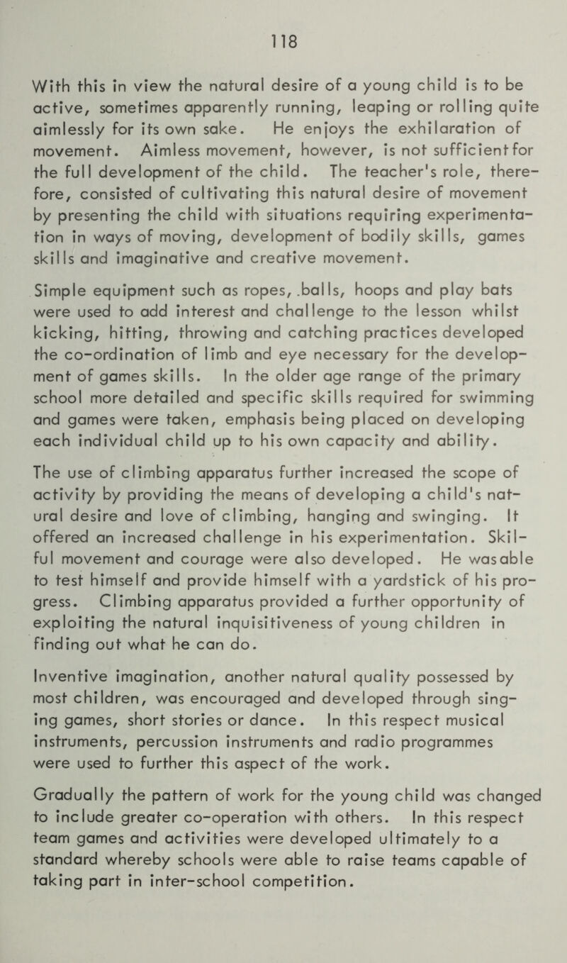 With this In view the natural desire of a young child is to be active, sometimes apparently running, leaping or rolling quite aimlessly for its own sake. He enjoys the exhilaration of movement. Aimless movement, however, is not sufficient for the full development of the child. The teacher's role, there- fore, consisted of cultivating this natural desire of movement by presenting the child with situations requiring experimenta- tion in ways of moving, development of bodily skills, games skills and imaginative and creative movement. Simple equipment such as ropes, .balls, hoops and play bats were used to add interest and challenge to the lesson whilst kicking, hitting, throwing and catching practices developed the co-ordination of limb and eye necessary for the develop- ment of games skills. In the older age range of the primary school more detailed and specific skills required for swimming and games were taken, emphasis being placed on developing each individual child up to his own capacity and ability. The use of climbing apparatus further Increased the scope of activity by providing the means of developing a child's nat- ural desire and love of climbing, hanging and swinging. It offered an increased challenge in his experimentation. Skil- ful movement and courage were also developed. He wasable to test himself and provide himself with a yardstick of his pro- gress. Climbing apparatus provided a further opportunity of exploiting the natural inquisitiveness of young children in finding out what he can do. Inventive imagination, another natural quality possessed by most children, was encouraged and developed through sing- ing games, short stories or dance. In this respect musical instruments, percussion instruments and radio programmes were used to further this aspect of the work. Gradually the pattern of work for the young child was changed to include greater co-operation with others. In this respect team games and activities were developed ultimately to a standard whereby schools were able to raise teams capable of taking part in inter-school competition.