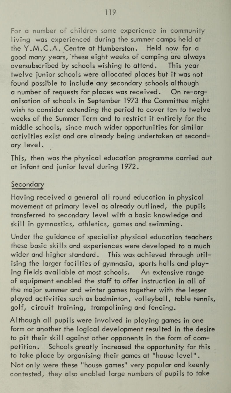 For a number of children some experience in community living was experienced during the summer camps held at the Y.M.C.A. Centre at Humberston. Held now for a good many years, these eight weeks of camping are always oversubscribed by schools wishing to attend. This year twelve junior schools were allocated places but it was not found possible to include any secondary schools although a number of requests for places was received. On re-org- anisation of schools in September 1973 the Committee might wish to consider extending the period to cover ten to twelve weeks of the Summer Term and to restrict it entirely for the middle schools, since much wider opportunities for similar activities exist and are already being undertaken at second- ary level. This, then was the physical education programme carried out at infant and junior level during 1972. Secondary Having received a general all round education in physical movement at primary level as already outlined, the pupils transferred to secondary level with a basic knowledge and skill in gymnastics, athletics, games and swimming. Under the guidance of specialist physical education teachers these basic skills and experiences were developed to a much wider and higher standard. This was achieved through util- ising the larger facilties of gymnasia, sports halls and play- ing fields available at most schools. An extensive range of equipment enabled the staff to offer instruction in all of the major summer and winter games together with the lesser played activities such as badminton, volleyball, table tennis, golf, circuit training, trampolining and fencing. Although all pupils were involved in playing games in one form or another the logical development resulted in the desire to pit their skill against other opponents in the form of com- petition. Schools greatly increased the opportunity for this to take place by organising their games at house level. Not only were these house games very popular and keenly contested, they also enabled large numbers of pupils to take