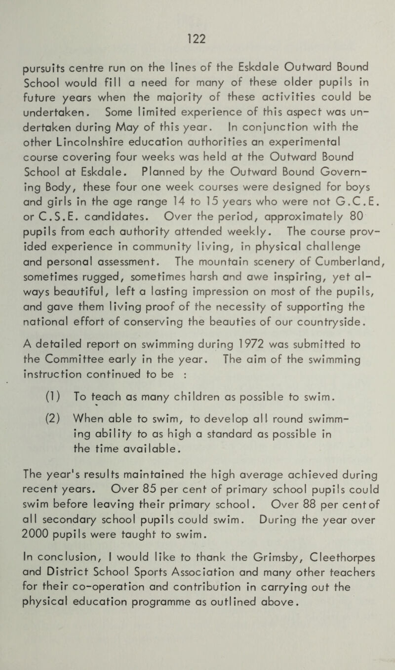 pursuits centre run on the lines of the Eskdale Outward Bound School would fill a need for many of these older pupils in future years when the majority of these activities could be undertaken. Some limited experience of this aspect was un- dertaken during May of this year. In conjunction with the other Lincolnshire education authorities an experimental course covering four weeks was held at the Outward Bound School at Eskdale. Planned by the Outward Bound Govern- ing Body, these four one week courses were designed for boys and girls in the age range 14 to 15 years who were not G.C.E. orC.S.E. candidates. Over the period, approximately 80 pupils from each authority attended weekly. The course prov- ided experience in community living, in physical challenge and personal assessment. The mountain scenery of Cumberland, sometimes rugged, sometimes harsh and awe inspiring, yet al- ways beautiful, left a lasting impression on most of the pupils, and gave them living proof of the necessity of supporting the national effort of conserving the beauties of our countryside. A detailed report on swimming during 1972 was submitted to the Committee early in the year. The aim of the swimming instruction continued to be : (1) To teach as many children as possible to swim. (2) When able to swim, to develop all round swimm- ing ability to as high a standard as possible in the time available. The year's results maintained the high average achieved during recent years. Over 85 per cent of primary school pupils could swim before leaving their primary school. Over 88 per centof all secondary school pupils could swim. During the year over 2000 pupils were taught to swim. In conclusion, I would like to thank the Grimsby, Cleethorpes and District School Sports Association and many other teachers for their co-operation and contribution in carrying out the physical education programme as outlined above.