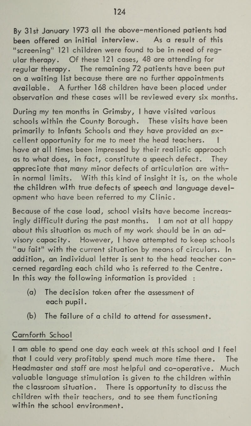 By 31st January 1973 all the above-mentioned patients had been offered an initial interview. As a result of this screening 121 children were found to be in need of reg- ular therapy. Of these 121 cases, 48 are attending for regular therapy. The remaining 72 patients have been put on a waiting list because there are no further appointments available. A further 168 children have been placed under observation and these cases will be reviewed every six months. During my ten months in Grimsby, I have visited various schools within the County Borough. These visits have been primarily to Infants Schools and they have provided an ex- cellent opportunity for me to meet the head teachers. I have at all times been impressed by their realistic approach as to what does, in fact, constitute a speech defect. They appreciate that many minor defects of articulation are with- in normal limits. With this kind of insight it is, on the whole the children with true defects of speech and language devel- opment who have been referred to my Clinic. Because of the case load, school visits have become increas- ingly difficult during the past months. I am not at all happy about this situation as much of my work should be in an ad- visory capacity. However, I have attempted to keep schools au fait with the current situation by means of circulars. In addition, an individual letter is sent to the head teacher con- cerned regarding each child who is referred to the Centre. In this way the following information is provided : (a) The decision taken after the assessment of each pupil. (b) The failure of a child to attend for assessment. Cam forth School I am able to spend one day each week at this school and I feel that I could very profitably spend much more time there. The Headmaster and staff are most helpful and co-operative. Much valuable language stimulation is given to the children within the classroom situation. There is opportunity to discuss the children with their teachers, and to see them functioning within the school environment.