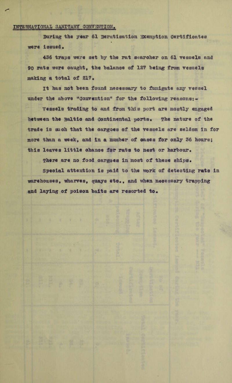 INTERNATIONAL SANITARY CONVENTION. During the year 61 Deratisation Exemption Certificates were issued* 436 traps were set by the rat searcher on 61 vessels and 90 rats were caught, the balance of 127 being from vessels making a total of 217. It has not been found necessary to fumigate any vessel under the above Convention” for the following reasons:- Vessels trading to and from this port are mostly engaged between the Baltic and Continental ports. The nature of the trade is suoh that the cargoes of the vessels are seldom in for more than a week, and in a number of cases for only 36 hours; this leaves little ohanoe for rats to nest or harbour. There are no food cargoes In most of these ships. Speoial attention is paid to the work of detecting rats in warehouses, wharves, quays etc., and when necessary trapping and laying of poison baits are resorted to.