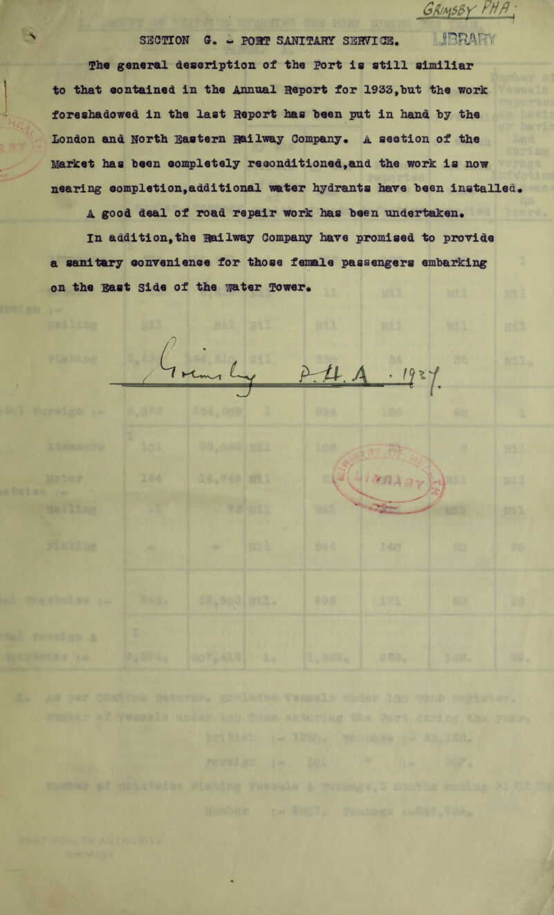 ■J. GUmMY rh/l_j SECTION 0. ~ P03T SANITAHY SEH7I0B. JHRARY The general description of the Port is still similiar to that contained in the Annual Heport for 1933,hut the work foreshadowed in the last Heport has been put in hand by the London and North Eastern Hailway Company* A section of the Market has been eompletely reconditioned,and the work is now nearing completion,additional water hydrants here been installed. A good deal of road repair work has been undertaken. In addition,the Hailway Company have promised to provide a sanitary convenience for those female passengers embarking on the East side of the water Tower. ihfr.A