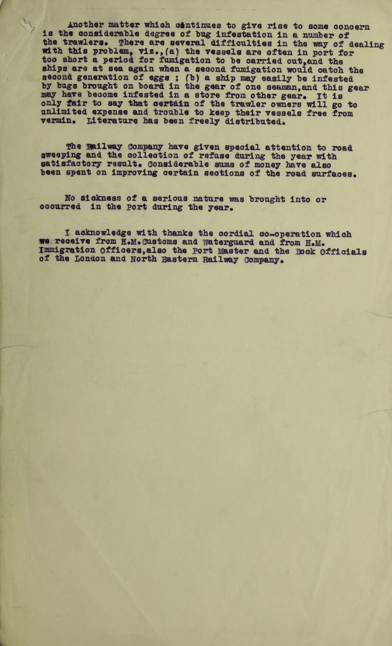 ! Another matter which continues to give rise to some concern is the considerable degree of hug infestation in a number of the trawlers# There are several difficulties in the way of dealing with tills problem, viz.,(a) the vessels are often in port for too short a period for fumigation to be carried out,and the ships are at sea again when a second fumigation would catch the second generation of eggs ; fb) a ship may easily be infested by bugs brought on board in the gear of one seaman,and this gear may have become infested in a store from other gear# It is only fair to say that certain of the trawler owners will go to unlimited expense and trouble to keep their vessels free from vermin# Literature has been freely distributed# The railway Company have given special attention to road sweeping and the collection of refuse during the year with satisfactory result# considerable sums of money have also been spent on improving certain sections of the road surfaces# No sickness of a serious nature was brought into or occurred in the port during the year. I acknowledge with thanks the cordial co-operation which we receive from H#M# customs and waterguard and from H#M# Immigration officers,also the port Master and the Look officials of the London and North Eastern Railway company# L.