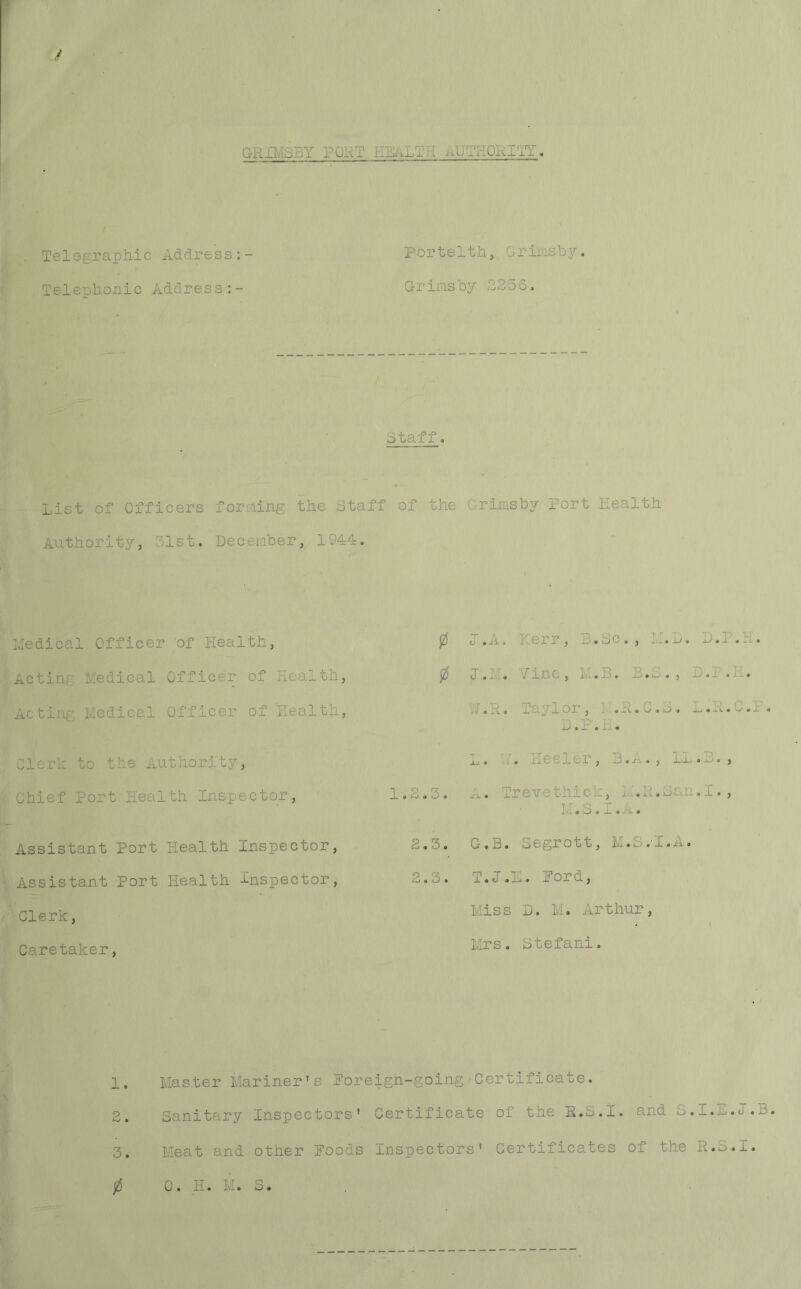 GRIMSBY PORT HEALTH AUT tORITT. Telegraphic Address Telephonic Address:- P or t e11h, f r ins h y. Grinsby 2256. , ;, > Staff. List of Officers forming the Staff of the Grimsby Port Health Authority, 51st. December, 1944. Medical Officer of Health, Actin: Medical Officer of wealth Acting Medical Officer of Health Cleric to the Authority, Chief Port Health Inspector, Assistant Port Health Inspector, Assistant Port Health Inspector, Clerk, Caretaker, 0 I .A. r, B.Sc., : ). D.P 0 1.1 . '/ine, M .B. B.S. , D.P . V/.R. T. ylor, .R.C.S. ^.R. D.P.H. Jn • . Heeler, B.A., LI. ., 1.2.3. a • r revethick, M.R.San.I., T, T Q T A 11 © O • -L • A*- • 2.3. C-.B. Segrott, M.S.I.A. 2.3. T.I. E. Pord, Miss D. M. Arthur, Mrs. Stefani. 1. Master Mariner’s Poreign-going Certificate. 2. Sanitary Inspectors’ Certificate oi the R.a.I. and B. _.E. J.. 3. Meat and other Poods Inspectors’ Certificates of the K.S._.