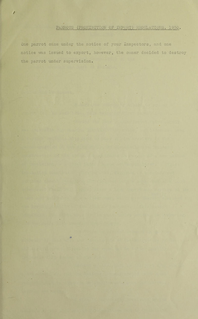 PhHROIS (PROHIBITION OF B.POKT) .GULaFIOFo , 1950. / One parrot came undep the notice of your Inspectors, and one notice was issued to export, however, the owner decided to destroy the parrot under supervision. *
