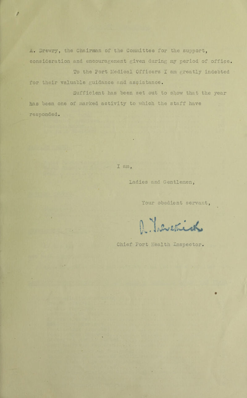 A.'Drewry, the Chairman of the Committee for the support, consideration and encouragement given during my period of office. To the Port Medical Officers I am greatly indebted for their valuable guidance and assistance. Sufficient has been set out to show that the year has been one of marked activity to which the staff have responded. I am Ladies and Gentlemen, Your obedient servant Chief Port Health Inspector