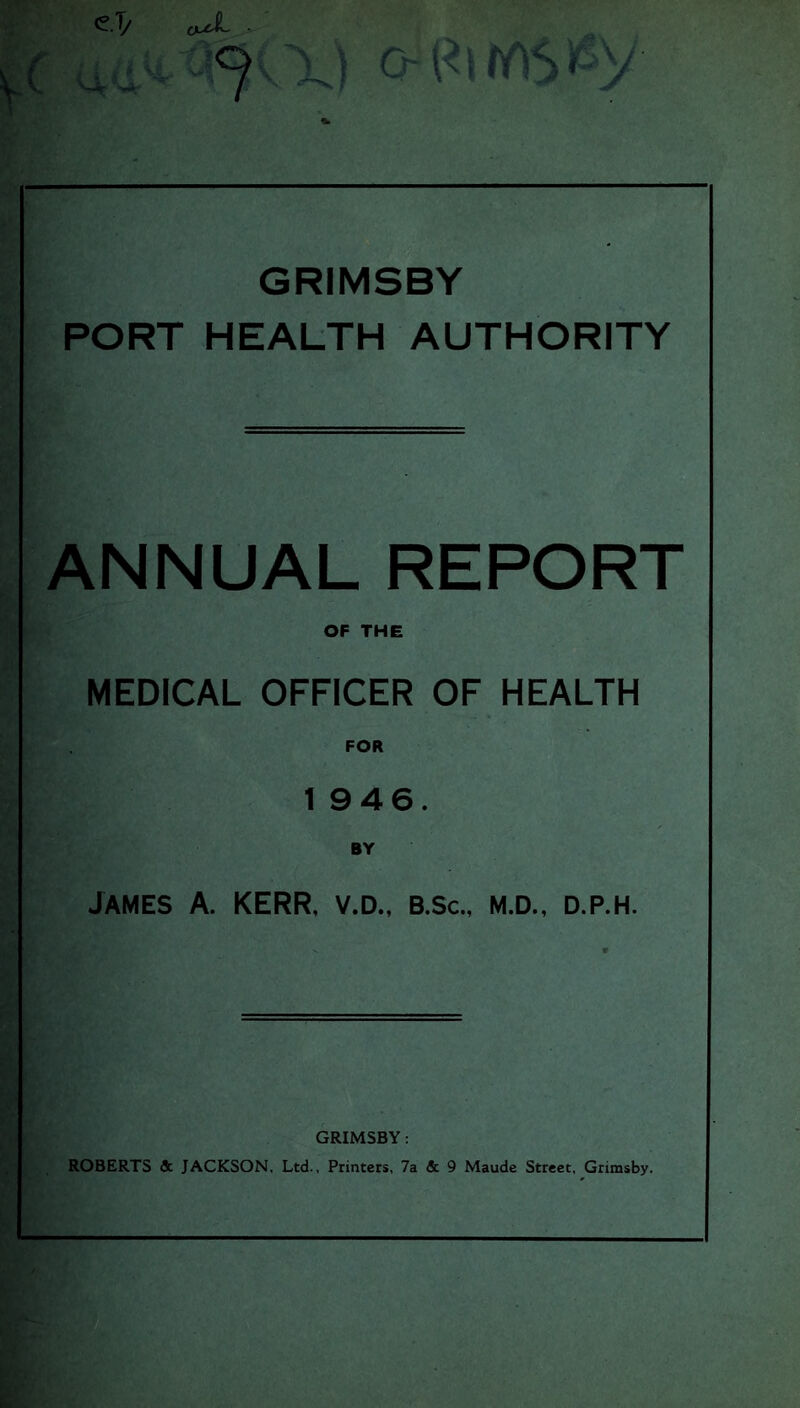 o GRIMSBY PORT HEALTH AUTHORITY ANNUAL REPORT OF THE MEDICAL OFFICER OF HEALTH FOR 1 946. BY James A. KERR, v.d., b.sc., m.d., d.p.h. GRIMSBY: ROBERTS & JACKSON. Ltd., Printers, 7a & 9 Maude Street, Grimsby.