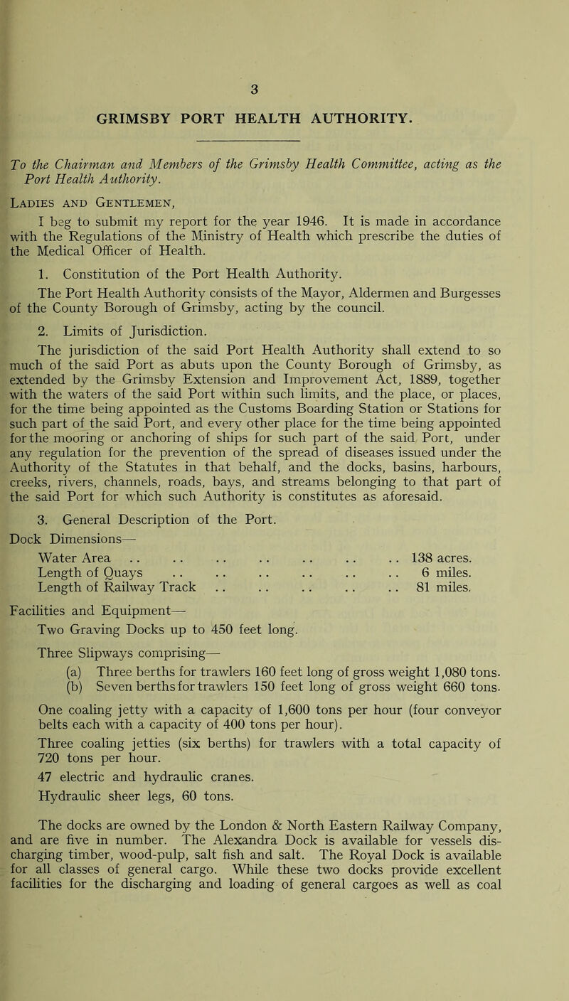 GRIMSBY PORT HEALTH AUTHORITY. To the Chairman and Members of the Grimsby Health Committee, acting as the Port Health Authority. Ladies and Gentlemen, I beg to submit my report for the year 1946. It is made in accordance with the Regulations of the Ministry of Health which prescribe the duties of the Medical Officer of Health. 1. Constitution of the Port Health Authority. The Port Health Authority consists of the Mayor, Aldermen and Burgesses of the County Borough of Grimsby, acting by the council. 2. Limits of Jurisdiction. The jurisdiction of the said Port Health Authority shall extend to so much of the said Port as abuts upon the County Borough of Grimsby, as extended by the Grimsby Extension and Improvement Act, 1889, together with the waters of the said Port within such limits, and the place, or places, for the time being appointed as the Customs Boarding Station or Stations for such part of the said Port, and every other place for the time being appointed for the mooring or anchoring of ships for such part of the said Port, under any regulation for the prevention of the spread of diseases issued under the Authority of the Statutes in that behalf, and the docks, basins, harbours, creeks, rivers, channels, roads, bays, and streams belonging to that part of the said Port for which such Authority is constitutes as aforesaid. 3. General Description of the Port. Dock Dimensions— Water Area .. .. .. .. .. .. . . 138 acres. Length of Quays .. .. .. .. .. . . 6 miles. Length of Railway Track .. .. .. .. 81 miles. Facilities and Equipment—• Two Graving Docks up to 450 feet long. Three Slipways comprising— (a) Three berths for trawlers 160 feet long of gross weight 1,080 tons. (b) Seven berths for trawlers 150 feet long of gross weight 660 tons. One coaling jetty with a capacity of 1,600 tons per hour (four conveyor belts each with a capacity of 400 tons per hour). Three coaling jetties (six berths) for trawlers with a total capacity of 720 tons per hour. 47 electric and hydraulic cranes. Hydraulic sheer legs, 60 tons. The docks are owned by the London & North Eastern Railway Company, and are five in number. The Alexandra Dock is available for vessels dis- charging timber, wood-pulp, salt fish and salt. The Royal Dock is available for all classes of general cargo. While these two docks provide excellent facilities for the discharging and loading of general cargoes as well as coal