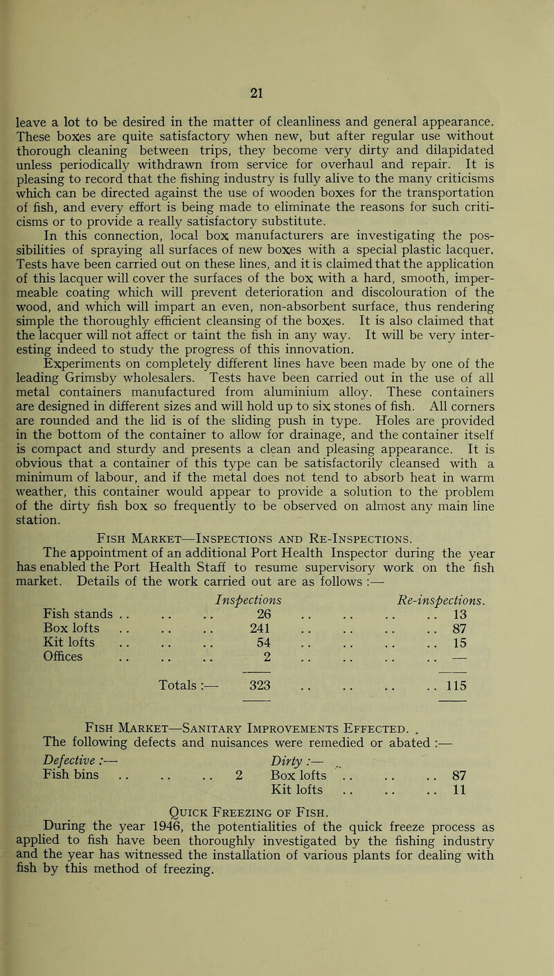 leave a lot to be desired in the matter of cleanliness and general appearance. These boxes are quite satisfactory when new, but after regular use without thorough cleaning between trips, they become very dirty and dilapidated unless periodically withdrawn from service for overhaul and repair. It is pleasing to record that the fishing industry is fully alive to the many criticisms which can be directed against the use of wooden boxes for the transportation of fish, and every effort is being made to eliminate the reasons for Such criti- cisms or to provide a really satisfactory substitute. In this connection, local box manufacturers are investigating the pos- sibilities of spraying all surfaces of new boxes with a special plastic lacquer. Tests have been carried out on these lines, and it is claimed that the application of this lacquer will cover the surfaces of the box with a hard, smooth, imper- meable coating which will prevent deterioration and discolouration of the wood, and which will impart an even, non-absorbent surface, thus rendering simple the thoroughly efficient cleansing of the boxes. It is also claimed that the lacquer will not affect or taint the fish in any way. It will be very inter- esting indeed to study the progress of this innovation. Experiments on completely different lines have been made by one of the leading Grimsby wholesalers. Tests have been carried out in the use of all metal containers manufactured from aluminium alloy. These containers are designed in different sizes and will hold up to six stones of fish. All corners are rounded and the lid is of the sliding push in type. Holes are provided in the bottom of the container to allow for drainage, and the container itself is compact and sturdy and presents a clean and pleasing appearance. It is obvious that a container of this type can be satisfactorily cleansed with a minimum of labour, and if the metal does not tend to absorb heat in warm weather, this container would appear to provide a solution to the problem of the dirty fish box so frequently to be observed on almost any main line station. Fish Market—Inspections and Re-Inspections. The appointment of an additional Port Health Inspector during the year has enabled the Port Health Staff to resume supervisory work on the fish market. Details of the work carried out are as follows :— Inspections Re-inspections. Fish stands .. 26 13 Box lofts 241 87 Kit lofts 54 15 Offices 2 — Totals323 115 Fish Market—Sanitary Improvements Effected. . The following defects and nuisances were remedied or abated :— Defective :— Dirty Fish bins 2 Box lofts 87 Kit lofts .. .. .. 11 Quick Freezing of Fish. During the year 1946, the potentialities of the quick freeze process as applied to fish have been thoroughly investigated by the fishing industry and the year has witnessed the installation of various plants for dealing with fish by this method of freezing.