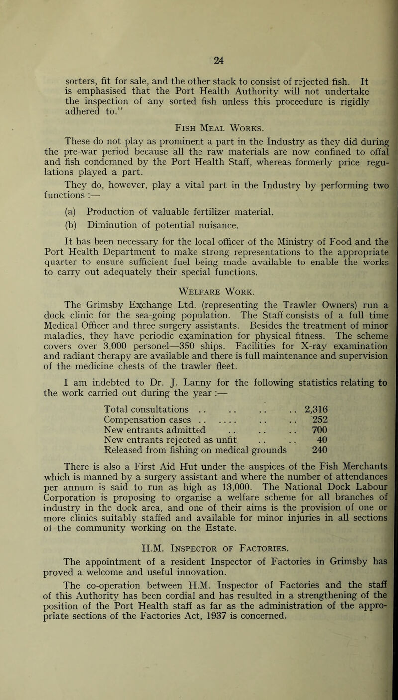 sorters, fit for sale, and the other stack to consist of rejected fish. It is emphasised that the Port Health Authority will not undertake the inspection of any sorted fish unless this proceedure is rigidly adhered to.” Fish Meal Works. These do not play as prominent a part in the Industry as they did during the pre-war period because all the raw materials are now confined to offal and fish condemned by the Port Health Staff, whereas formerly price regu- lations played a part. They do, however, play a vital part in the Industry by performing two functions :— (a) Production of valuable fertilizer material. (b) Diminution of potential nuisance. It has been necessary for the local officer of the Ministry of Food and the Port Health Department to make strong representations to the appropriate quarter to ensure sufficient fuel being made available to enable the works to carry out adequately their special functions. Welfare Work. The Grimsby Exchange Ltd. (representing the Trawler Owners) run a dock clinic for the sea-going population. The Staff consists of a full time Medical Officer and three surgery assistants. Besides the treatment of minor maladies, they have periodic examination for physical fitness. The scheme covers over 3,000 personel—350 ships. Facilities for X-ray examination and radiant therapy are available and there is full maintenance and supervision of the medicine chests of the trawler fleet. I am indebted to Dr. J. Lanny for the following statistics relating to the work carried out during the year :— Total consultations .. . . .. .. 2,316 Compensation cases . . .. '252 New entrants admitted .. . . .. 700 New entrants rejected as unfit . . . . 40 Released from fishing on medical grounds 240 There is also a First Aid Hut under the auspices of the Fish Merchants which is manned by a surgery assistant and where the number of attendances per annum is said to run as high as 13,000. The National Dock Labour Corporation is proposing to organise a welfare scheme for all branches of industry in the dock area, and one of their aims is the provision of one or more clinics suitably staffed and available for minor injuries in all sections of the community working on the Estate. H.M. Inspector of Factories. The appointment of a resident Inspector of Factories in Grimsby has proved a welcome and useful innovation. The co-operation between H.M. Inspector of Factories and the staff of this Authority has been cordial and has resulted in a strengthening of the position of the Port Health staff as far as the administration of the appro- priate sections of the Factories Act, 1937 is concerned.