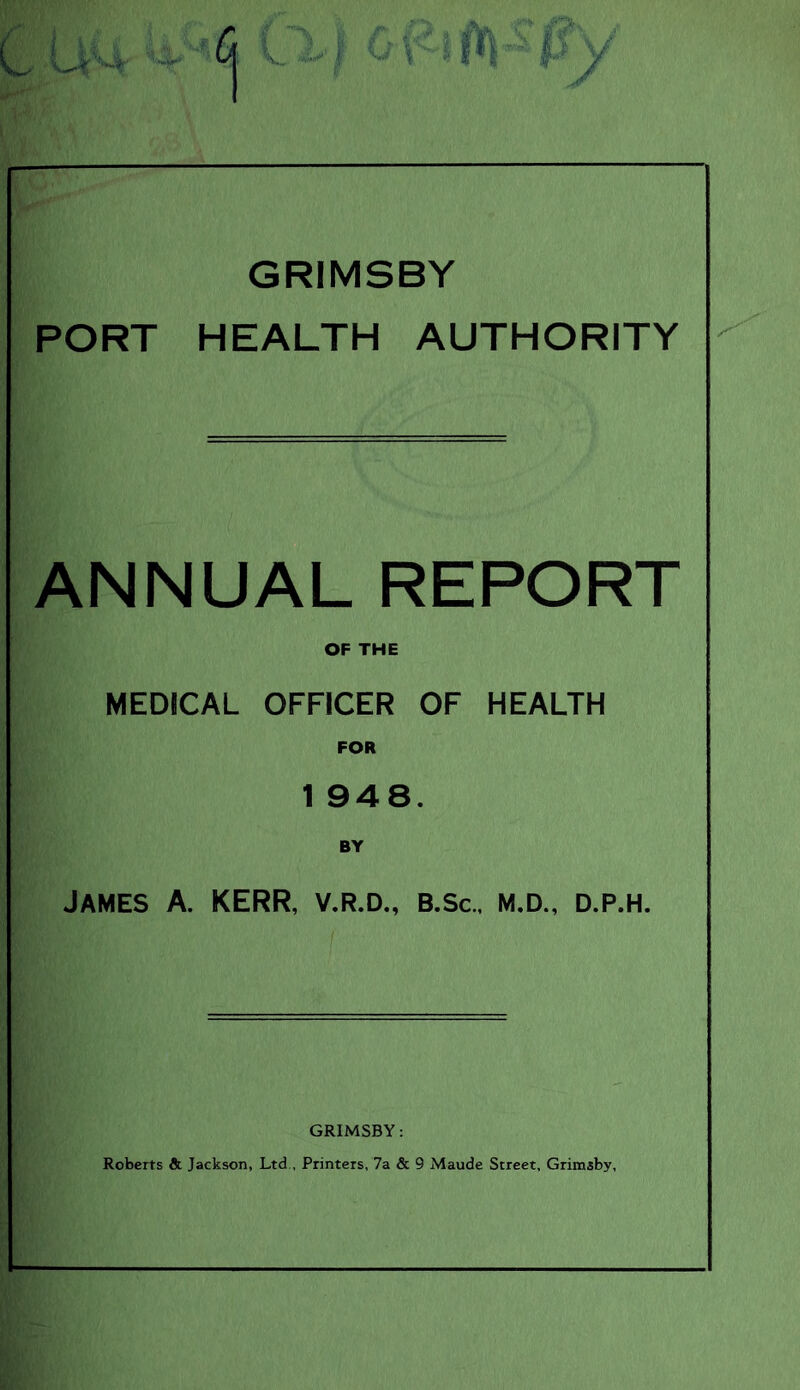 GRIMSBY PORT HEALTH AUTHORITY ANNUAL REPORT OF THE MEDICAL OFFICER OF HEALTH FOR 1 948. BY James A. KERR, v.r.d., b.sc., m.d., d.p.h. GRIMSBY: Roberts & Jackson, Ltd , Printers, 7a & 9 Maude Street, Grimsby,