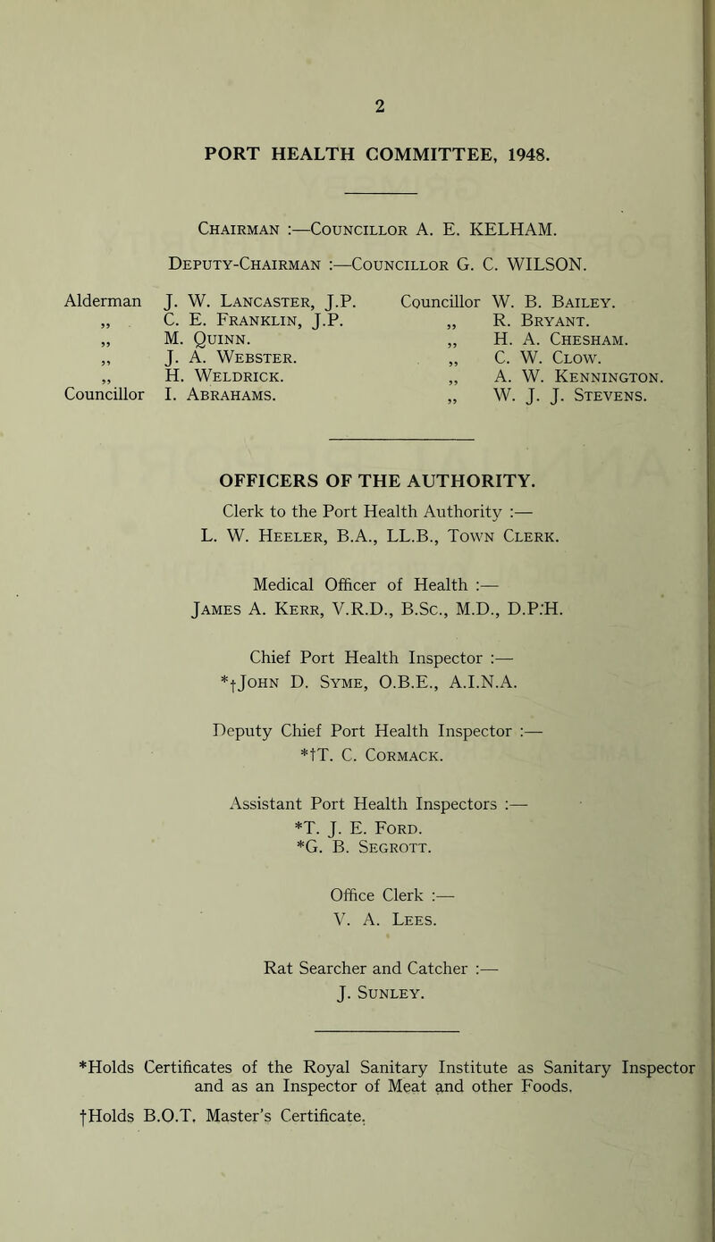 PORT HEALTH COMMITTEE, 1948. Chairman :—Councillor A. E. KELHAM. Deputy-Chairman :—Councillor G. C. WILSON. Alderman J. W. Lancaster, J.P. Councillor w. B. Bailey. 95 C. E. Franklin, J.P. 59 R. Bryant. 95 M. Quinn. 55 H. A. Chesham. 99 J. A. Webster. 55 C. W. Clow. 55 H. Weldrick. 99 A. W. Kennington. Councillor I. Abrahams. 55 W. J. J. Stevens. OFFICERS OF THE AUTHORITY. Clerk to the Port Health Authority :— L. W. Heeler, B.A., LL.B., Town Clerk. Medical Officer of Health :— James A. Kerr, V.R.D., B.Sc., M.D., D.P:H. Chief Port Health Inspector :— *fJoHN D. Syme, O.B.E., A.I.N.A. Deputy Chief Port Health Inspector :—■ *tT. C. Cormack. Assistant Port Health Inspectors :— *T. J. E. Ford. *G. B. Segrott. Office Clerk :— V. A. Lees. Rat Searcher and Catcher :— J. SUNLEY. *Holds Certificates of the Royal Sanitary Institute as Sanitary Inspector and as an Inspector of Meat and other Foods. jHolds B.O.T. Master’s Certificate.