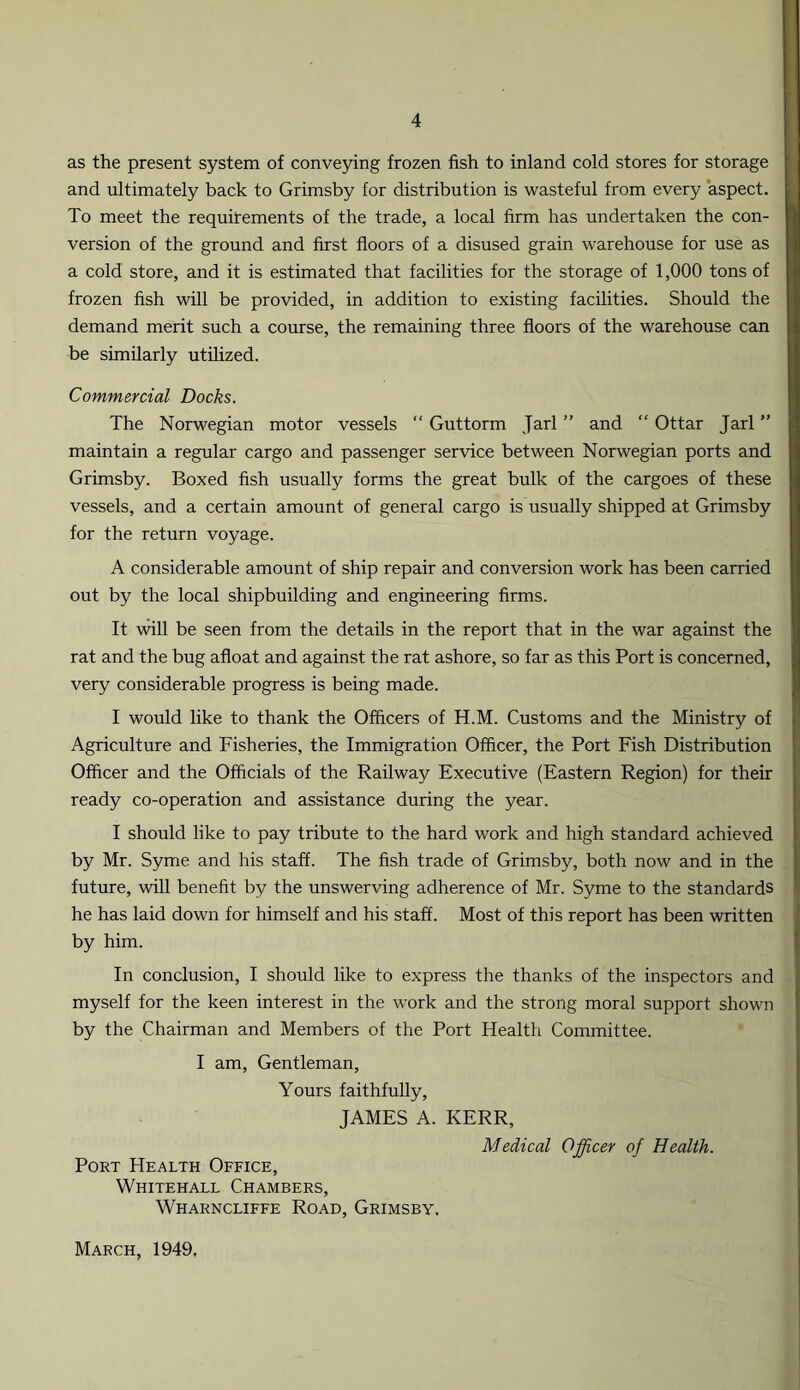 as the present system of conveying frozen fish to inland cold stores for storage and ultimately back to Grimsby for distribution is wasteful from every aspect. To meet the requirements of the trade, a local firm has undertaken the con- version of the ground and first floors of a disused grain warehouse for use as a cold store, and it is estimated that facilities for the storage of 1,000 tons of frozen fish will be provided, in addition to existing facilities. Should the demand merit such a course, the remaining three floors of the warehouse can be similarly utilized. Commercial Docks. The Norwegian motor vessels “ Guttorm Jarl ” and “ Ottar Jarl ” maintain a regular cargo and passenger service between Norwegian ports and Grimsby. Boxed fish usually forms the great bulk of the cargoes of these vessels, and a certain amount of general cargo is usually shipped at Grimsby for the return voyage. A considerable amount of ship repair and conversion work has been carried out by the local shipbuilding and engineering firms. It will be seen from the details in the report that in the war against the rat and the bug afloat and against the rat ashore, so far as this Port is concerned, very considerable progress is being made. I would like to thank the Officers of H.M. Customs and the Ministry of Agriculture and Fisheries, the Immigration Officer, the Port Fish Distribution Officer and the Officials of the Railway Executive (Eastern Region) for their ready co-operation and assistance during the year. I should like to pay tribute to the hard work and high standard achieved by Mr. Syme and his staff. The fish trade of Grimsby, both now and in the future, will benefit by the unswerving adherence of Mr. Syme to the standards he has laid down for himself and his staff. Most of this report has been written by him. In conclusion, I should like to express the thanks of the inspectors and myself for the keen interest in the work and the strong moral support shown by the Chairman and Members of the Port Health Committee. I am, Gentleman, Yours faithfully, JAMES A. KERR, Medical Officer of Health. Port Health Office, Whitehall Chambers, Wharncliffe Road, Grimsby. March, 1949.