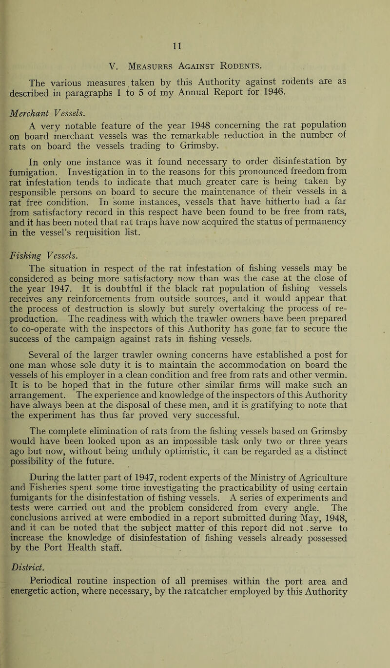 V. Measures Against Rodents. The various measures taken by this Authority against rodents are as described in paragraphs 1 to 5 of my Annual Report for 1946. Merchant Vessels. A very notable feature of the year 1948 concerning the rat population on board merchant vessels was the remarkable reduction in the number of rats on board the vessels trading to Grimsby. In only one instance was it found necessary to order disinfestation by fumigation. Investigation in to the reasons for this pronounced freedom from rat infestation tends to indicate that much greater care is being taken by responsible persons on board to secure the maintenance of their vessels in a rat free condition. In some instances, vessels that have hitherto had a far from satisfactory record in this respect have been found to be free from rats, and it has been noted that rat traps have now acquired the status of permanency in the vessel’s requisition list. Fishing Vessels. The situation in respect of the rat infestation of fishing vessels may be considered as being more satisfactory now than was the case at the close of the year 1947. It is doubtful if the black rat population of fishing vessels receives any reinforcements from outside sources, and it would appear that the process of destruction is slowly but surely overtaking the process of re- production. The readiness with which the trawler owners have been prepared to co-operate with the inspectors of this Authority has gone far to secure the success of the campaign against rats in fishing vessels. Several of the larger trawler owning concerns have established a post for one man whose sole duty it is to maintain the accommodation on board the vessels of his employer in a clean condition and free from rats and other vermin. It is to be hoped that in the future other similar firms will make such an arrangement. The experience and knowledge of the inspectors of this Authority have always been at the disposal of these men, and it is gratifying to note that the experiment has thus far proved very successful. The complete elimination of rats from the fishing vessels based on Grimsby would have been looked upon as an impossible task only two or three years ago but now, without being unduly optimistic, it can be regarded as a distinct possibility of the future. During the latter part of 1947, rodent experts of the Ministry of Agriculture and Fisheries spent some time investigating the practicability of using certain fumigants for the disinfestation of fishing vessels. A series of experiments and tests were carried out and the problem considered from every angle. The conclusions arrived at were embodied in a report submitted during May, 1948, and it can be noted that the subject matter of this report did not .serve to increase the knowledge of disinfestation of fishing vessels already possessed by the Port Health staff. District. Periodical routine inspection of all premises within the port area and energetic action, where necessary, by the ratcatcher employed by this Authority