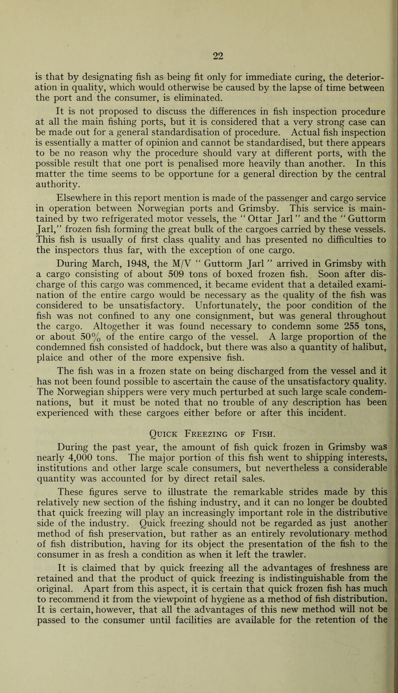 is that by designating fish as being fit only for immediate curing, the deterior- ation in quality, which would otherwise be caused by the lapse of time between the port and the consumer, is eliminated. It is not proposed to discuss the differences in fish inspection procedure at all the main fishing ports, but it is considered that a very strong case can be made out for a general standardisation of procedure. Actual fish inspection is essentially a matter of opinion and cannot be standardised, but there appears to be no reason why the procedure should vary at different ports, with the possible result that one port is penalised more heavily than another. In this matter the time seems to be opportune for a general direction by the central authority. Elsewhere in this report mention is made of the passenger and cargo service in operation between Norwegian ports and Grimsby. This service is main- tained by two refrigerated motor vessels, the “ Ottar Jarl ” and the “ Guttorm Jarl,” frozen fish forming the great bulk of the cargoes carried by these vessels. This fish is usually of first class quality and has presented no difficulties to the inspectors thus far, with the exception of one cargo. During March, 1948, the M/V “ Guttorm Jarl ” arrived in Grimsby with a cargo consisting of about 509 tons of boxed frozen fish. Soon after dis- charge of this cargo was commenced, it became evident that a detailed exami- nation of the entire cargo would be necessary as the quality of the fish was considered to be unsatisfactory. Unfortunately, the poor condition of the fish was not confined to any one consignment, but was general throughout the cargo. Altogether it was found necessary to condemn some 255 tons, or about 50% of the entire cargo of the vessel. A large proportion of the condemned fish consisted of haddock, but there was also a quantity of halibut, plaice and other of the more expensive fish. The fish was in a frozen state on being discharged from the vessel and it has not been found possible to ascertain the cause of the unsatisfactory quality. The Norwegian shippers were very much perturbed at such large scale condem- nations, but it must be noted that no trouble of any description has been experienced with these cargoes either before or after this incident. Quick Freezing of Fish. During the past year, the amount of fish quick frozen in Grimsby was nearly 4,000 tons. The major portion of this fish went to shipping interests, institutions and other large scale consumers, but nevertheless a considerable quantity was accounted for by direct retail sales. These figures serve to illustrate the remarkable strides made by this relatively new section of the fishing industry, and it can no longer be doubted that quick freezing will play an increasingly important role in the distributive side of the industry. Quick freezing should not be regarded as just another method of fish preservation, but rather as an entirely revolutionary method of fish distribution, having for its object the presentation of the fish to the consumer in as fresh a condition as when it left the trawler. It is claimed that by quick freezing all the advantages of freshness are retained and that the product of quick freezing is indistinguishable from the original. Apart from this aspect, it is certain that quick frozen fish has much to recommend it from the viewpoint of hygiene as a method of fish distribution. It is certain, however, that all the advantages of this new method will not be passed to the consumer until facilities are available for the retention of the