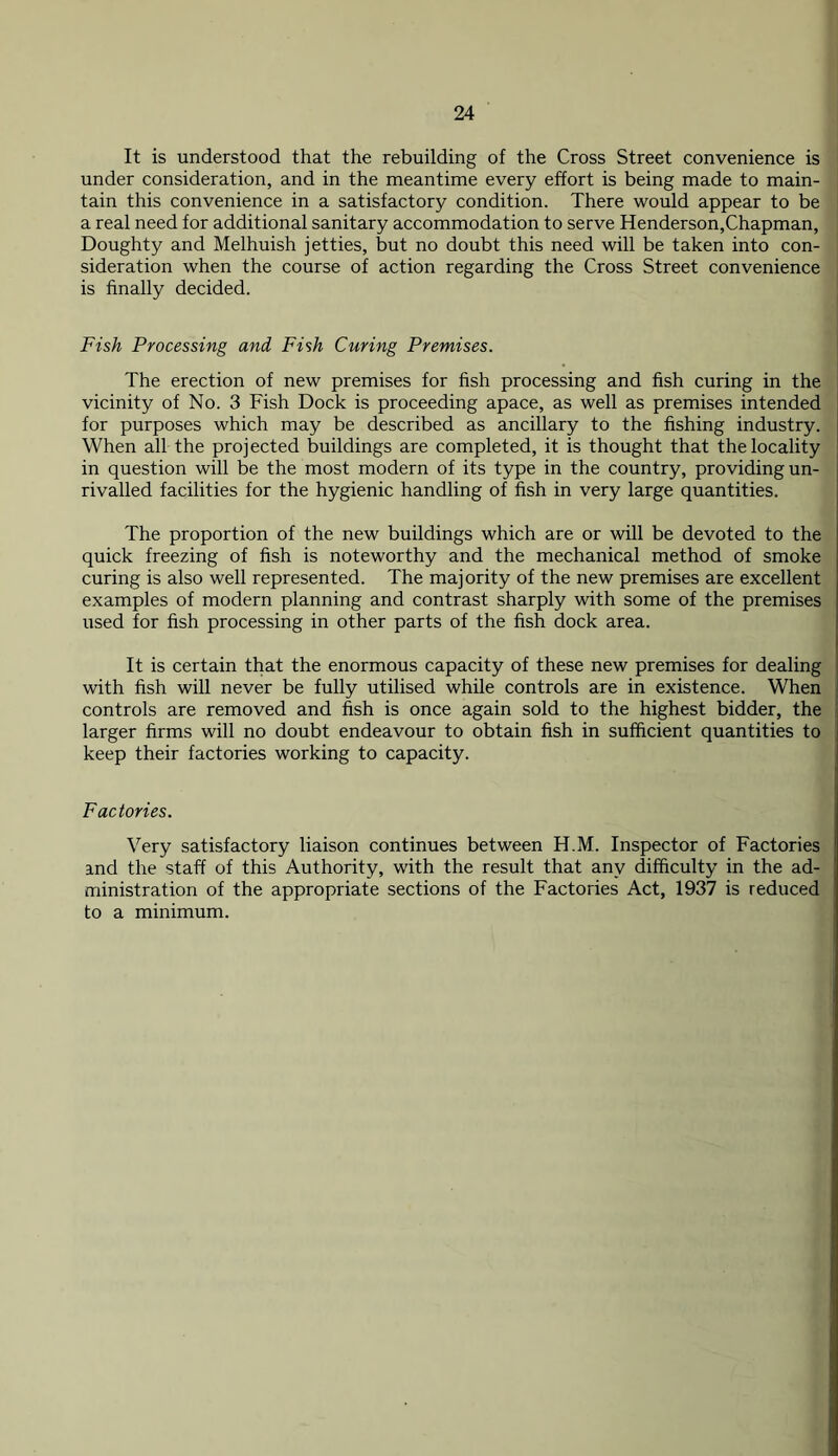 It is understood that the rebuilding of the Cross Street convenience is under consideration, and in the meantime every effort is being made to main- tain this convenience in a satisfactory condition. There would appear to be a real need for additional sanitary accommodation to serve Henderson,Chapman, Doughty and Melhuish jetties, but no doubt this need will be taken into con- sideration when the course of action regarding the Cross Street convenience is finally decided. Fish Processing and Fish Curing Premises. The erection of new premises for fish processing and fish curing in the vicinity of No. 3 Fish Dock is proceeding apace, as well as premises intended for purposes which may be described as ancillary to the fishing industry. When all the projected buildings are completed, it is thought that the locality in question will be the most modern of its type in the country, providing un- rivalled facilities for the hygienic handling of fish in very large quantities. The proportion of the new buildings which are or will be devoted to the quick freezing of fish is noteworthy and the mechanical method of smoke curing is also well represented. The majority of the new premises are excellent examples of modern planning and contrast sharply with some of the premises used for fish processing in other parts of the fish dock area. It is certain that the enormous capacity of these new premises for dealing with fish will never be fully utilised while controls are in existence. When controls are removed and fish is once again sold to the highest bidder, the larger firms will no doubt endeavour to obtain fish in sufficient quantities to keep their factories working to capacity. Factories. Very satisfactory liaison continues between H.M. Inspector of Factories and the staff of this Authority, with the result that any difficulty in the ad- ministration of the appropriate sections of the Factories Act, 1937 is reduced to a minimum.