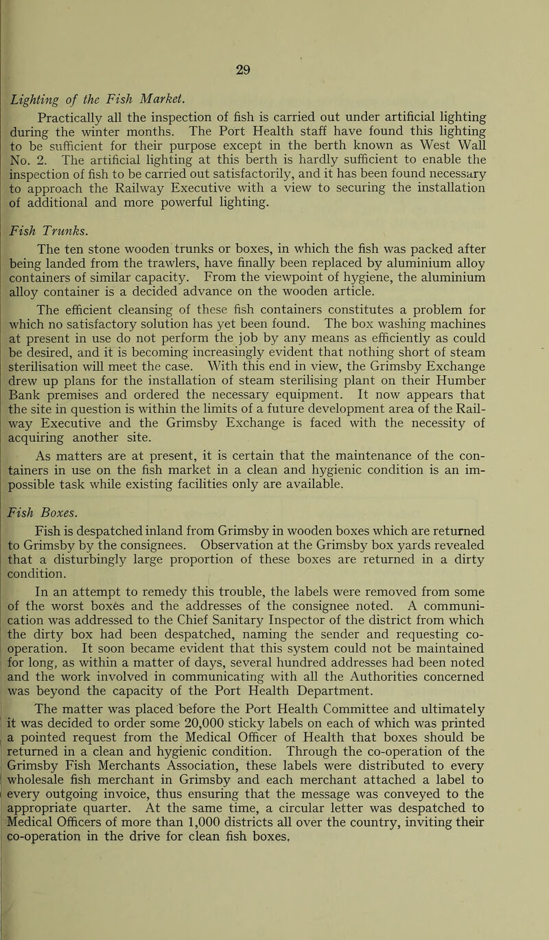 Lighting of the Fish Market. Practically all the inspection of fish is carried out under artificial lighting during the winter months. The Port Health staff have found this lighting to be sufficient for their purpose except in the berth known as West Wall No. 2. The artificial lighting at this berth is hardly sufficient to enable the inspection of fish to be carried out satisfactorily, and it has been found necessary to approach the Railway Executive with a view to securing the installation of additional and more powerful lighting. Fish Trunks. The ten stone wooden trunks or boxes, in which the fish was packed after being landed from the trawlers, have finally been replaced by aluminium alloy containers of similar capacity. From the viewpoint of hygiene, the aluminium alloy container is a decided advance on the wooden article. The efficient cleansing of these fish containers constitutes a problem for which no satisfactory solution has yet been found. The box washing machines at present in use do not perform the job by any means as efficiently as could be desired, and it is becoming increasingly evident that nothing short of steam sterilisation will meet the case. With this end in view, the Grimsby Exchange drew up plans for the installation of steam sterilising plant on their Humber Bank premises and ordered the necessary equipment. It now appears that the site in question is within the limits of a future development area of the Rail- way Executive and the Grimsby Exchange is faced with the necessity of acquiring another site. As matters are at present, it is certain that the maintenance of the con- tainers in use on the fish market in a clean and hygienic condition is an im- possible task while existing facilities only are available. Fish Boxes. Fish is despatched inland from Grimsby in wooden boxes which are returned to Grimsby by the consignees. Observation at the Grimsby box yards revealed that a disturbingly large proportion of these boxes are returned in a dirty condition. In an attempt to remedy this trouble, the labels were removed from some of the worst boxes and the addresses of the consignee noted. A communi- cation was addressed to the Chief Sanitary Inspector of the district from which the dirty box had been despatched, naming the sender and requesting co- operation. It soon became evident that this system could not be maintained for long, as within a matter of days, several hundred addresses had been noted and the work involved in communicating with all the Authorities concerned was beyond the capacity of the Port Health Department. The matter was placed before the Port Health Committee and ultimately it was decided to order some 20,000 sticky labels on each of which was printed a pointed request from the Medical Officer of Health that boxes should be returned in a clean and hygienic condition. Through the co-operation of the Grimsby Fish Merchants Association, these labels were distributed to every wholesale fish merchant in Grimsby and each merchant attached a label to every outgoing invoice, thus ensuring that the message was conveyed to the appropriate quarter. At the same time, a circular letter was despatched to Medical Officers of more than 1,000 districts all over the country, inviting their co-operation in the drive for clean fish boxes.
