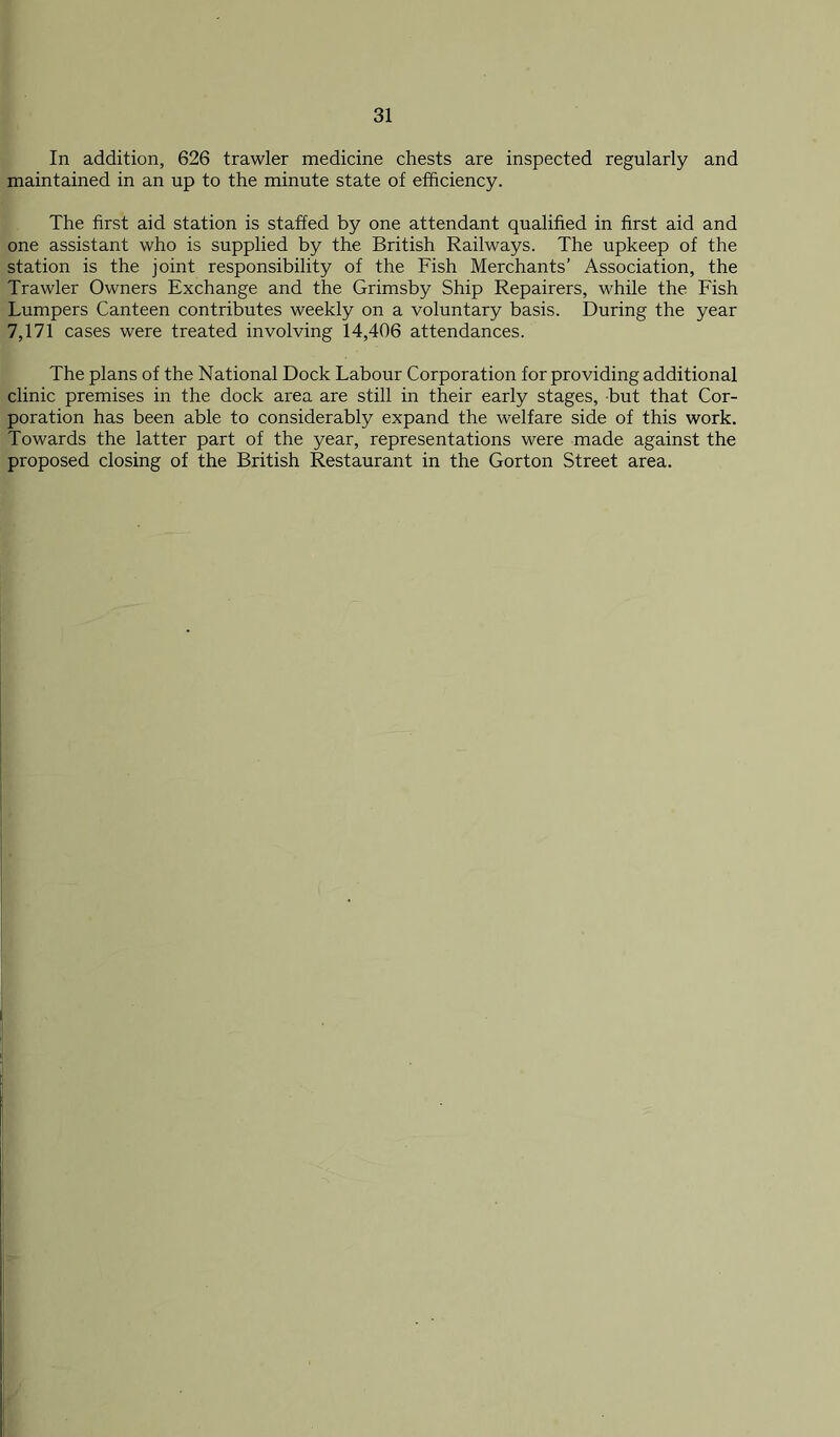 In addition, 626 trawler medicine chests are inspected regularly and maintained in an up to the minute state of efficiency. The first aid station is staffed by one attendant qualified in first aid and one assistant who is supplied by the British Railways. The upkeep of the station is the joint responsibility of the Fish Merchants’ Association, the Trawler Owners Exchange and the Grimsby Ship Repairers, while the Fish Lumpers Canteen contributes weekly on a voluntary basis. During the year 7,171 cases were treated involving 14,406 attendances. The plans of the National Dock Labour Corporation for providing additional clinic premises in the dock area are still in their early stages, but that Cor- poration has been able to considerably expand the welfare side of this work. Towards the latter part of the year, representations were made against the proposed closing of the British Restaurant in the Gorton Street area.