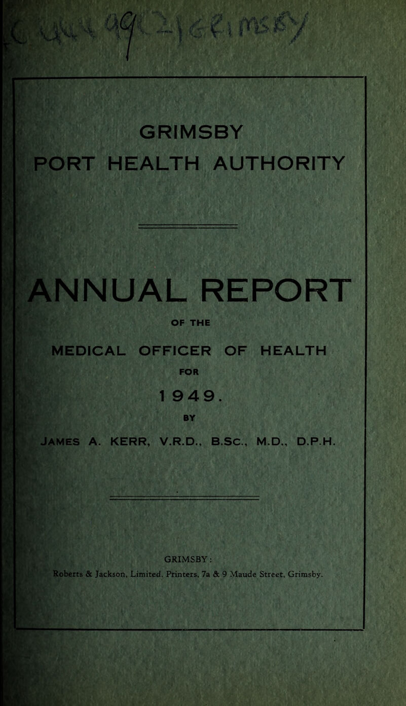 GRIMSBY PORT HEALTH AUTHORITY ANNUAL REPORT OF THE MEDICAL OFFICER OF HEALTH FOR 1 949. BY JAMES A. KERR, V.R.D., B.SC., M.D., D.P.H. GRIMSBY : Roberts & Jackson, Limited. Printers, 7a & 9 Maude Street, Grimsby.
