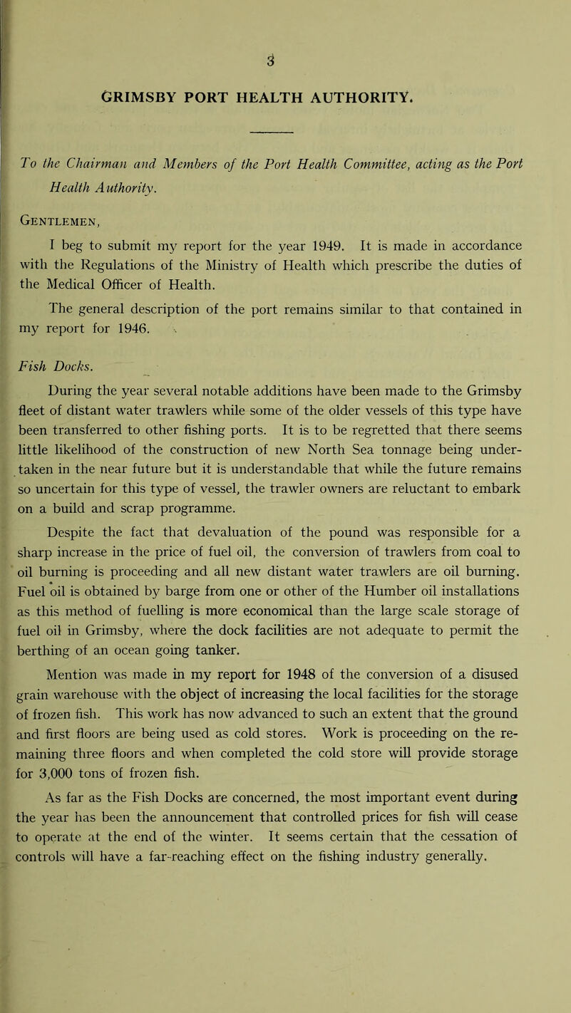 GRIMSBY PORT HEALTH AUTHORITY. To the Chairman and Members of the Port Health Committee, acting as the Port Health Authority. Gentlemen, I beg to submit my report for the year 1949. It is made in accordance with the Regulations of the Ministry of Health which prescribe the duties of the Medical Officer of Health. The general description of the port remains similar to that contained in my report for 1946. Fish Docks. During the year several notable additions have been made to the Grimsby fleet of distant water trawlers while some of the older vessels of this type have been transferred to other fishing ports. It is to be regretted that there seems little likelihood of the construction of new North Sea tonnage being under- taken in the near future but it is understandable that while the future remains so uncertain for this type of vessel, the trawler owners are reluctant to embark on a build and scrap programme. Despite the fact that devaluation of the pound was responsible for a sharp increase in the price of fuel oil, the conversion of trawlers from coal to oil burning is proceeding and all new distant water trawlers are oil burning. Fuel oil is obtained by barge from one or other of the Humber oil installations as this method of fuelling is more economical than the large scale storage of fuel oil in Grimsby, where the dock facilities are not adequate to permit the berthing of an ocean going tanker. Mention was made in my report for 1948 of the conversion of a disused grain warehouse with the object of increasing the local facilities for the storage of frozen fish. This work has now advanced to such an extent that the ground and first floors are being used as cold stores. Work is proceeding on the re- maining three floors and when completed the cold store will provide storage for 3,000 tons of frozen fish. As far as the Fish Docks are concerned, the most important event during the year has been the announcement that controlled prices for fish will cease to operate at the end of the winter. It seems certain that the cessation of controls will have a far-reaching effect on the fishing industry generally.