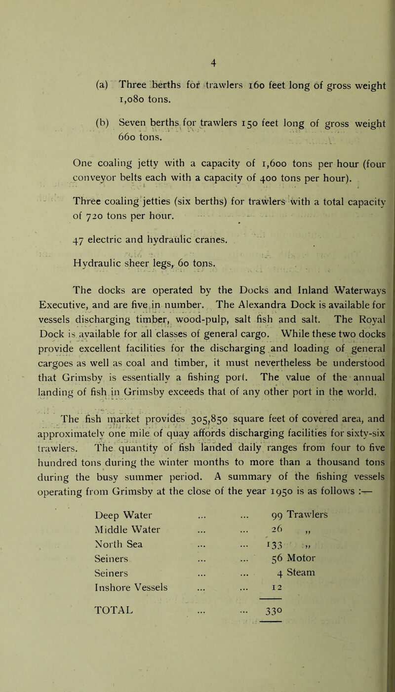 (a) Three berths for trawlers 160 feet long of gross weight i,080 tons. (b) Seven berths for trawlers 150 feet long of gross weight 660 tons. One coaling jetty with a capacity of 1,600 tons per hour (four conveyor belts each with a capacity of 400 tons per hour). Three coaling jetties (six berths) for trawlers with a total capacity of 720 tons per hour. 47 electric and hydraulic cranes. Hydraulic sheer legs, 60 tons. The docks are operated by the Docks and Inland Waterways Executive, and are five,in number. The Alexandra Dock is available for vessels discharging timber, wood-pulp, salt fish and salt. The Royal Dock is available for all classes of general cargo. While these two docks provide excellent facilities for the discharging and loading of general •; cargoes as well as coal and timber, it must nevertheless be understood that Grimsby is essentially a fishing port. The value of the annual landing of fish in Grimsby exceeds that of any other port in the world. The fish market provides 305,850 square feet of covered area, and approximately one mile of quay affords discharging facilities for sixtv-six trawlers. The quantity of fish landed daily ranges from four to five hundred tons during the winter months to more than a thousand tons during the busy summer period. A summary of the fishing vessels operating from Grimsby at the close of the year 1950 is as follows :— Deep Water Middle Water North Sea Seiners Seiners Inshore Vessels 99 Trawlers -yy 133 56 Motor 4 Steam TOTAL I