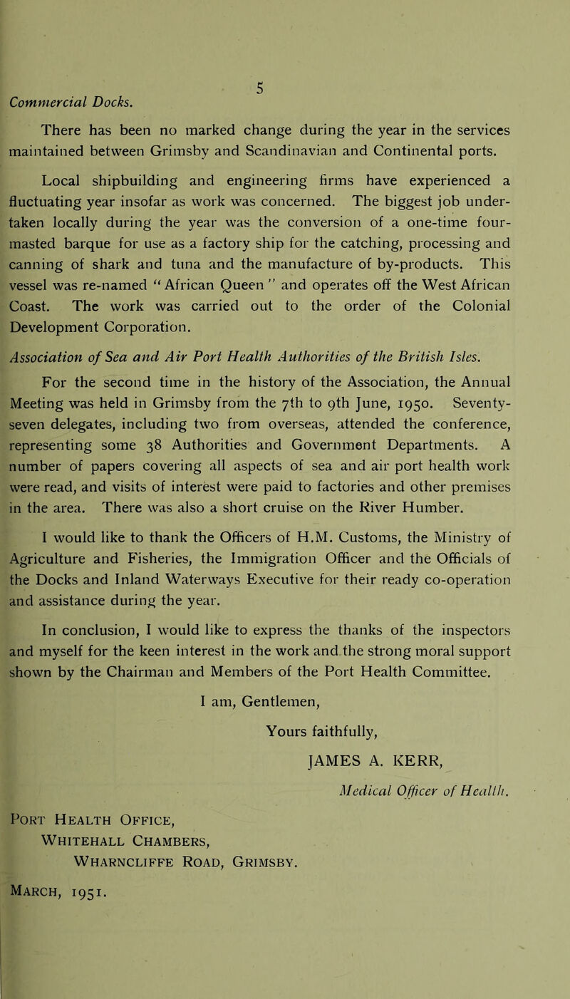 Commercial Docks. There has been no marked change during the year in the services maintained between Grimsby and Scandinavian and Continental ports. Local shipbuilding and engineering firms have experienced a fluctuating year insofar as work was concerned. The biggest job under- taken locally during the year was the conversion of a one-time four- masted barque for use as a factory ship for the catching, processing and canning of shark and tuna and the manufacture of by-products. This vessel was re-named “African Queen ” and operates off the West African Coast. The work was carried out to the order of the Colonial Development Corporation. Association of Sea and Air Port Health Authorities of the British Isles. For the second time in the history of the Association, the Annual Meeting was held in Grimsby from the 7th to 9th June, 1950. Seventy- seven delegates, including two from overseas, attended the conference, representing some 38 Authorities and Government Departments. A number of papers covering all aspects of sea and air port health work were read, and visits of interest were paid to factories and other premises in the area. There was also a short cruise on the River Humber. I would like to thank the Officers of H.M. Customs, the Ministry of Agriculture and Fisheries, the Immigration Officer and the Officials of the Docks and Inland Waterways Executive for their ready co-operation and assistance during the year. In conclusion, I would like to express the thanks of the inspectors and myself for the keen interest in the work and the strong moral support shown by the Chairman and Members of the Port Health Committee. I am, Gentlemen, Yours faithfully, JAMES A. KERR, Medical Officer of Health. Port Health Office, Whitehall Chambers, Wharncliffe Road, Grimsby. March, 1951.