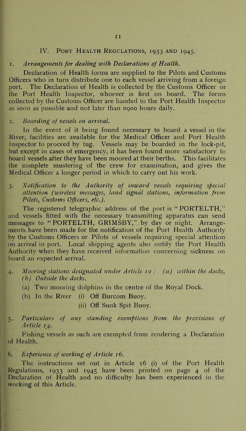 IV. Port Health Regulations, 1933 and 1945. 1. Arrangements for dealing with Declarations of Health. Declaration of Health forms are supplied to the Pilots and Customs Officers who in turn distribute one to each vessel arriving from a foreign port. The Declaration of Health is collected by the Customs Officer or the Port Health Inspector, whoever is first on board. The forms collected by the Customs Officer are handed to the Port Health Inspector as soon as possible and not later than 0900 hours daily. 2. Boarding of vessels on arrival. In the event of it being found necessary to board a vessel in the River, facilities are available for the Medical Officer and Port Health Inspector to proceed by tug. Vessels may be boarded in the lock-pit, but except in cases of emergency, it has been found more satisfactory to board vessels after they have been moored at their berths. This facilitates the complete mustering of the crew for examination, and gives the Medical Officer a longer period in which to carry out his work. 3. Notification to the Authority of inward vessels requiring special attention (wireless messages, land signal stations, information from Pilots, Customs Officers, etc.). The registered telegraphic address of the port is “ PORTELTH,” and vessels fitted with the necessary transmitting apparatus can send messages to “PORTELTH, GRIMSBY,” by day or night. Arrange- ments have been made for the notification of the Port Health Authority by the Customs Officers or Pilots of vessels requiring special attention on arrival in port. Local shipping agents also notify the Port Health Authority when they have received information concerning sickness on board an expected arrival. 4. Mooring stations designated under Article 10 : (a) 'within the docks, (b) Outside the docks. (a) Two mooring dolphins in the centre of the Royal Dock. (b) In the River (i) Off Burcom Buoy. (ii) Off Sunk Spit Buoy. 5. Particulars of any standing exemptions from the provisions of Article qq. Fishing vessels as such are exempted from rendering a Declaration of Health. 6. Experience of working of Article 16. The instructions set out in Article 16 (i) of the Port Health Regulations, 1933 and 1945 have been printed on page 4 of the Declaration of Health and no difficulty has been experienced in the working of this Article.