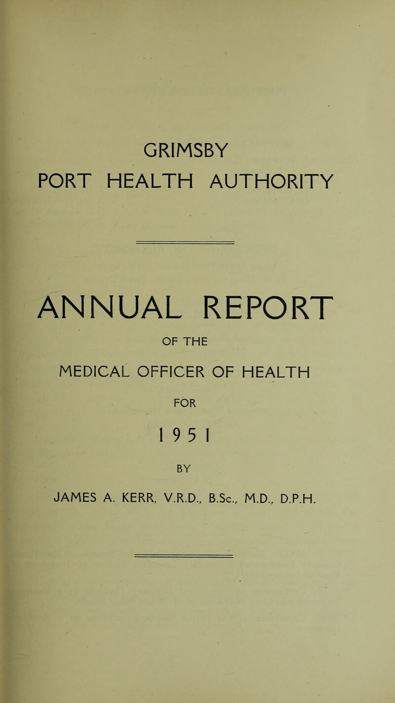 GRIMSBY PORT HEALTH AUTHORITY ANNUAL REPORT OF THE MEDICAL OFFICER OF HEALTH FOR 19 5 1 BY JAMES A. KERR, V.R.D., B.Sc., M.D., D.P.H.