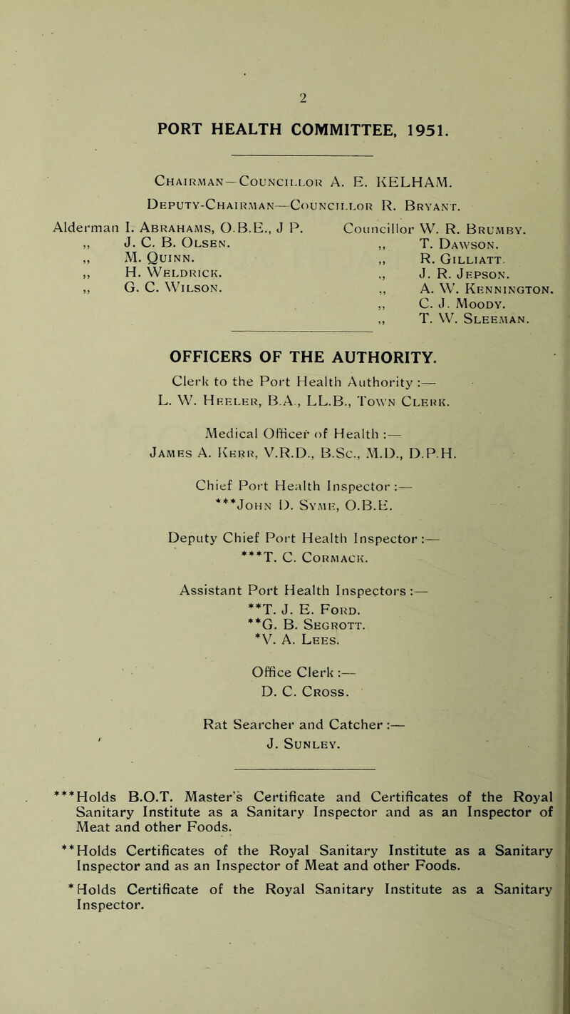 PORT HEALTH COMMITTEE, 1951. Chairman — Councillor A. E. KELHAM. Deputy-Chairman—Councillor R. Bryant. Councillor W. R. Brumby. ,, T. Dawson. „ R. Gilliatt. ., J. R. Jepson. ,, A. W. Kennington. ,, C. J. Moody. ,, T. W. Sleeman. OFFICERS OF THE AUTHORITY. Clerk to the Port Health Authority :—- L. W. Heeler, B.A , LL.B., Town Clerk. Medical Officer of Health :— James A. Kerr, V.R.D., B.Sc., M.D., D P H. Chief Port Health Inspector:— ***John D. Syme, O.B.E. Deputy Chief Port Health Inspector:— ***T. C. Cormack. Assistant Port Health Inspectors:— **T. J. E. Ford. **G. B. Segrott. *V. A. Lees. Office Clerk :— D. C. Cross. Rat Searcher and Catcher :— J. Sunley. Alderman I. Abrahams, O.B.E., J P. ,, J. C. B. Olsen. ,, M. Quinn. ,, H. Weldrick. ,, G. C. Wilson. ***Holds B.O.T. Master’s Certificate and Certificates of the Royal Sanitary Institute as a Sanitary Inspector and as an Inspector of Meat and other Foods. **Holds Certificates of the Royal Sanitary Institute as a Sanitary Inspector and as an Inspector of Meat and other Foods. * Holds Certificate of the Royal Sanitary Institute as a Sanitary Inspector.