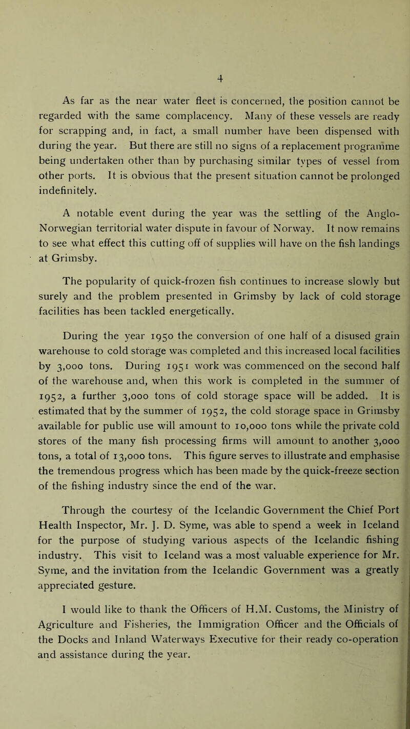 As far as the near water fleet is concerned, the position cannot be regarded with the same complacency. Many of these vessels are ready for scrapping and, in fact, a small number have been dispensed with during the year. But there are still no signs of a replacement programme being undertaken other than by purchasing similar types of vessel from other ports. It is obvious that the present situation cannot be prolonged indefinitely. A notable event during the year was the settling of the Anglo- Norwegian territorial water dispute in favour of Norway. It now remains to see what effect this cutting off of supplies will have on the fish landings at Grimsby. The popularity of quick-frozen fish continues to increase slowly but surely and the problem presented in Grimsby by lack of cold storage facilities has been tackled energetically. During the year 1950 the conversion of one half of a disused grain warehouse to cold storage was completed and this increased local facilities by 3,000 tons. During 1951 work was commenced on the second half of the warehouse and, when this work is completed in the summer of 1952, a further 3,000 tons of cold storage space will be added. It is estimated that by the summer of 1952, the cold storage space in Grimsby available for public use will amount to 10,000 tons while the private cold stores of the many fish processing firms will amount to another 3,000 tons, a total of 13,000 tons. This figure serves to illustrate and emphasise the tremendous progress which has been made by the quick-freeze section of the fishing industry since the end of the war. Through the courtesy of the Icelandic Government the Chief Port Health Inspector, Mr. J. D. Syme, was able to spend a week in Iceland for the purpose of studying various aspects of the Icelandic fishing industry. This visit to Iceland was a most valuable experience for Mr. Syme, and the invitation from the Icelandic Government was a greatly appreciated gesture. I would like to thank the Officers of H.M. Customs, the Ministry of Agriculture and Fisheries, the Immigration Officer and the Officials of the Docks and Inland Waterways Executive for their ready co-operation and assistance during the year.
